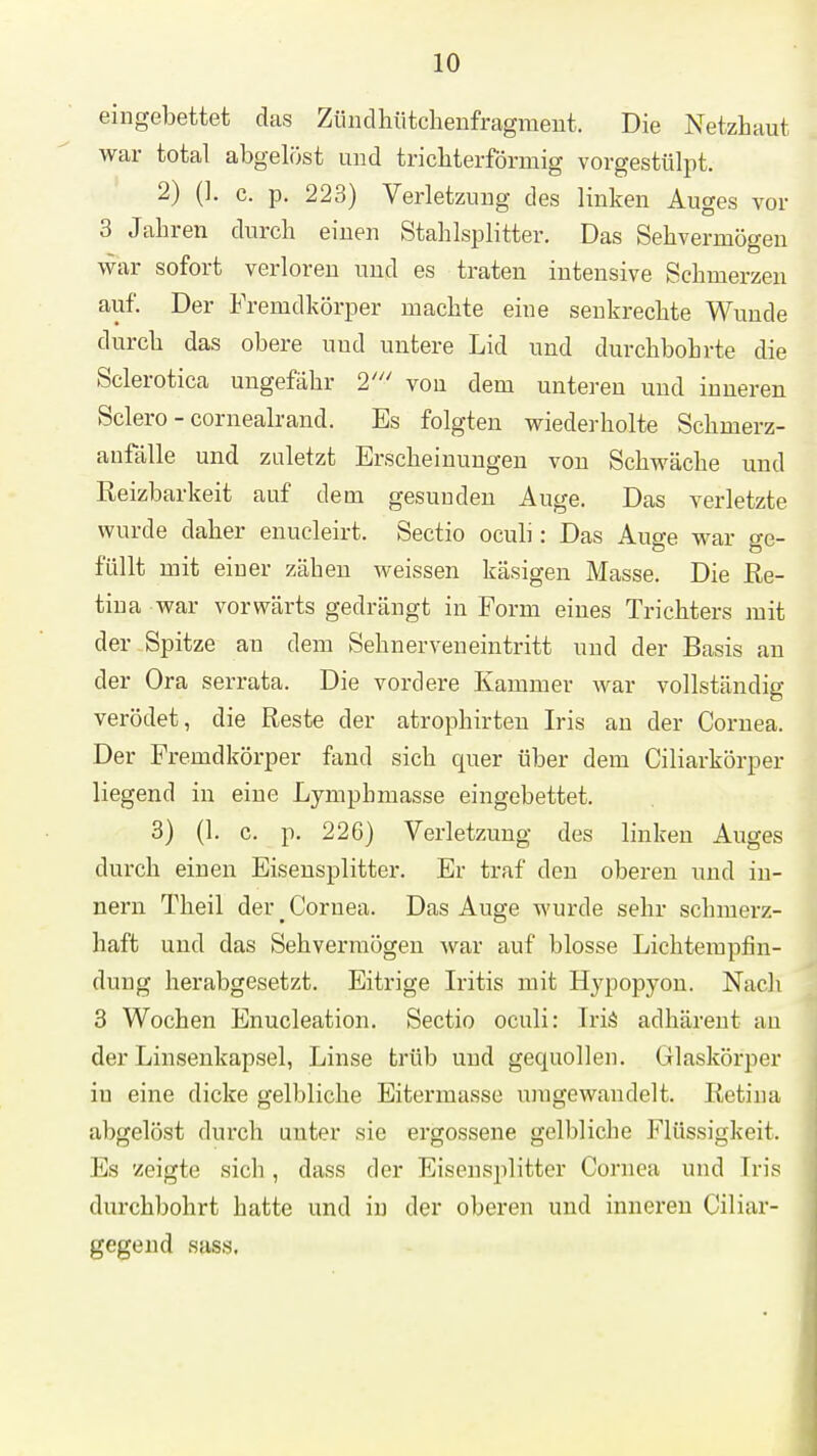 eingebettet das Züiidhiitchenfragment. Die Netzhaut war total abgelöst und tricbterförmig vorgestülpt. 2) (I. c. p, 223) Verletzung des linken Auges vor 3 Jahren durch einen Stahlsplitter. Das Sehvermögen war sofort verloren und es traten intensive Schmerzen auf. Der Fremdkörper machte eine senkrechte Wunde durch das obere und untere Lid und durchbohrte die Sclerotica ungefähr 2''' vou dem unteren und inneren Sclero - cornealrand. Es folgten wiederholte Schmerz- anfälle und zuletzt Erscheinungen von Schwäche und Reizbarkeit auf dem gesunden Auge. Das verletzte wurde daher enucleirt. Sectio ocuh : Das Auge war ge- füllt mit einer zähen weissen käsigen Masse. Die Re- tina war vorwärts gedrängt in Form eines Trichters mit der Spitze an dem Sehnerven eintritt und der Basis an der Ora serrata. Die vordere Kammer war vollständig verödet, die Reste der atrophirten Iris an der Cornea. Der Fremdkörper fand sich quer über dem Ciliarkörper liegend in eine Lymphmasse eingebettet. 3) (1. c. p. 226) Verletzung des linken Auges durch einen Eisensplitter. Er traf den oberen und In- nern Theil der _ Cornea. Das Auge wurde sehr schmerz- haft und das Sehvermögen war auf blosse Lichterapfin- dung herabgesetzt. Eitrige Iritis mit Hypopyon. Nach 3 Wochen Enucleation. Sectio oculi: Iriä adhärent an der Linsenkapsel, Linse ti'üb und gequollen. Glaskörper in eine dicke gelbliche Eitermasse umgewandelt. Retina abgelöst durch unter sie ergossene gelbliche Flüssigkeit. Es 'zeigte sich, dass der Eiseusplitter Cornea und Iris durchbohrt hatte und in der oberen und inneren Ciliar- gegend sass.