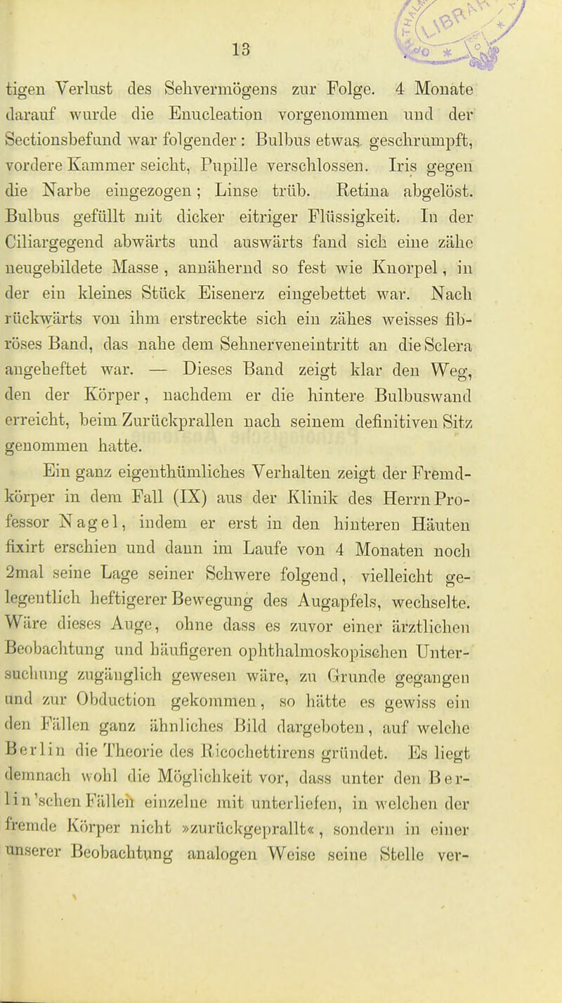 tigen Verlust des Sehvermögens zur Folge. 4 Monate darauf wurde die Enucleation vorgenommen und der Seetionsbefand war folgender : Bulbus etwas gesclirumpft, vordere Kammer seicht, Piipille verschlossen. Iris gegen die Narbe eingezogen; Linse trüb. Retina abgelöst. Bulbus gefüllt mit dicker eitriger Flüssigkeit. In der Ciliargegend abwärts und auswärts fand sich eine zähe neugebildete Masse , annähernd so fest wie Knorpel, in der ein kleines Stück Eisenerz eingebettet war. Nach rückwärts vou ihm erstreckte sich ein zähes weisses fib- röses Band, das nahe dem Sehnerveneintritt an die Sclera augeheftet war. — Dieses Band zeigt klar den Weg, den der Körper, nachdem er die hintere Bulbuswand erreicht, beim Zurückprallen nach seinem definitiven Sitz genommen hatte. Ein ganz eigeuthümliches Verhalten zeigt der Fremd- körper in dem Fall (IX) aus der Klinik des Herrn Pro- fessor Nagel, indem er erst in den hinteren Häuten fixirt erschien und dann im Laufe von 4 Monaten noch 2mal seine Lage seiner Schwere folgend, vielleicht ge- legentlich heftigerer Bewegung des Augapfels, wechselte. Wäre dieses Auge, ohne dass es zuvor einer ärztlichen Beobachtung und häufigeren ophthalmoskopischen Unter- suclmng zugänglich gewesen wäre, zu Grunde gegangen und zur Obduction gekommen, so hätte es gewiss ein den Fällen ganz ähnliches Bild dargeboten, auf welche Berlin die Theorie des Ricochettirens gründet. Es liegt demnach wohl die Möglichkeit vor, dass unter den Ber- lin'sehen Fällen einzelne mit unterliefen, in welchen der fremde Körper nicht »zurückgeprallt« , sondern in einer unserer Beobachtung analogen Weise seine Stelle ver-