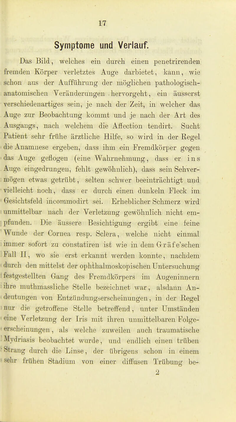 Symptome und Verlauf. Das Bild, welclies ein durch einen peuetrirenden fremden Körper verletztes Auge darbietet, kann, wie schon aus der Aufführung der möglichen pathologisch- anatomischen Veränderungen hervorgeht, ein äusserst verschiedenartiges sein, je nach der Zeit, in welcher das Auge zur Beobachtung kommt und je nach der Art des Ausgangs, nach welchem die Affection tendirt. Sucht Patient sehr frühe ärztliche Hilfe, so wird in der Regel ' die Anamnese ergeben, dass ihm ein Fremdkörper gegen I das Auge geflogen (eine Wahrnehmung, dass er ins Auge eingedrungen, fehlt gewöhnlich), dass sein Sehver- ; mögen etwas getrübt, selten schwer beeinträchtigt und ' vielleicht noch, dass er durch einen dunkeln Fleck im ' Gesichtsfeld incoramodirt sei. Erheblicher Schmerz wird 1 unmittelbar nach der Verletzung gewöhnlich nicht em- ; pfunden. Die äussere Besichtigung ergibt eine feine 'Wunde der Cornea resp. Sclera, welche nicht einmal immer sofort zu constatiren ist wie in dem Gräf e'schen Fall II, wo sie erst erkannt werden konnte, nachdem durch den mittelst der ophthalmoskopischen Untersuchung I festgestellten Gang des Fremdkörpers im Augeninnern :ihre muthmassliche Stelle bezeichnet war, alsdann An- < deutungen von Entzünduugserscheinungen, in der Regel mur die getroffene Stelle betreffend, unter Umständen • eine Verletzung der Iris mit ihren unmittelbaren Folge- ' erscheinungen, als welche zuweilen auch traumatische Mydriasis beobachtet wurde, und endlich einen trüben ' Strang durch die Linse, der übrigens schon in einem ■ sehr frühen Stadium von einer diffusen Trübung be-