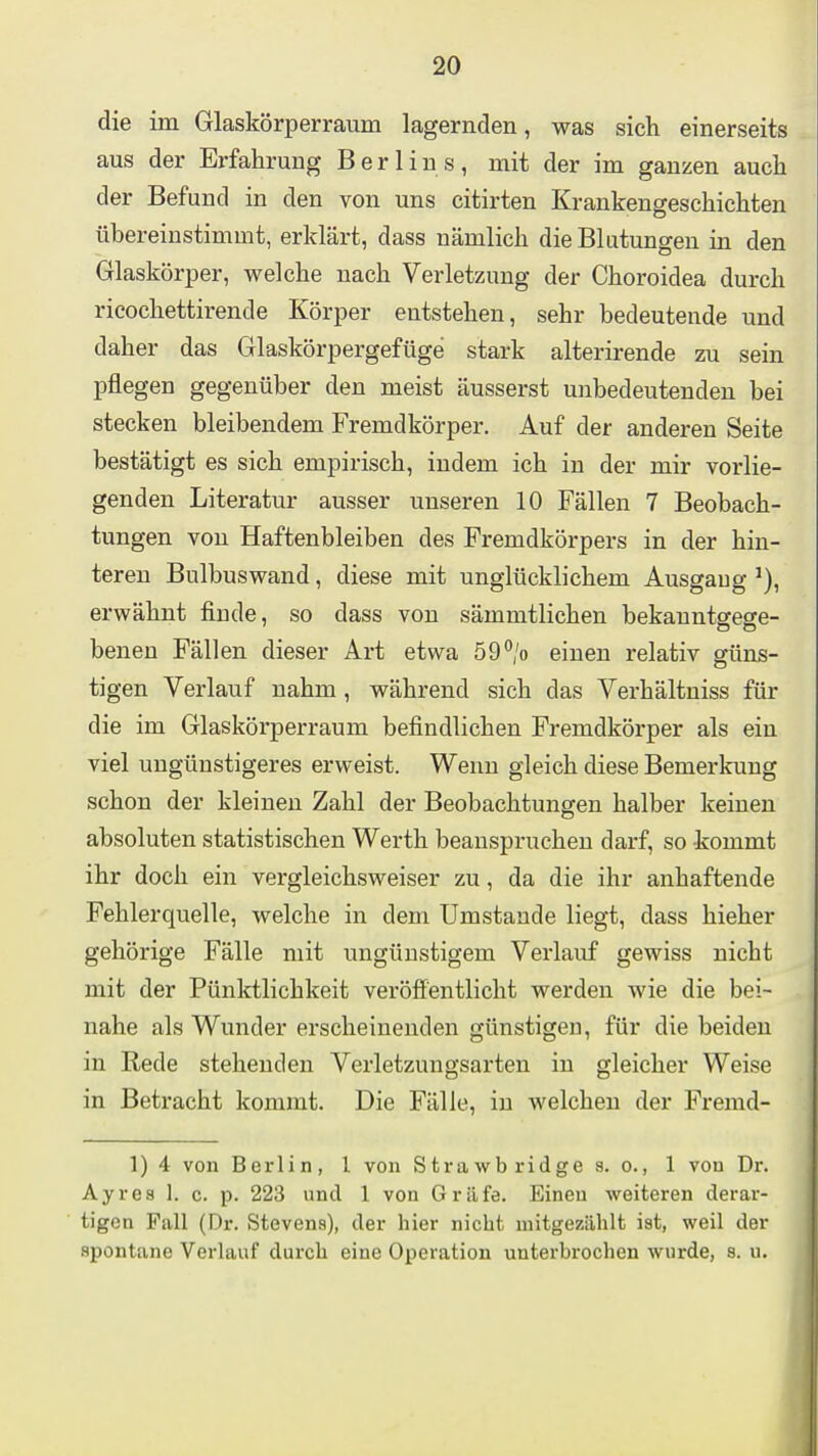 die im Glaskörperraum lagernden, was sich einerseits aus der Erfahrung Berlins, mit der im ganzen auch der Befund in den von uns citirten Krankengeschichten übereinstimmt, erklärt, dass nämlich die Blutungen in den Glaskörper, welche nach Verletzung der Choroidea durch ricochettirende Körper entstehen, sehr bedeutende und daher das Glaskörpergefüge stark alterirende zu sein pflegen gegenüber den meist äusserst unbedeutenden bei stecken bleibendem Fremdkörper. Auf der anderen Seite bestätigt es sich empirisch, indem ich in der mir vorlie- genden Literatur ausser unseren 10 Fällen 7 Beobach- tungen von Haftenbleiben des Fremdkörpers in der hin- teren Bulbuswand, diese mit unglücklichem Ausgaug erwähnt finde, so dass von sämmtlichen bekanntgege- benen Fällen dieser Art etwa 59% einen relativ güns- tigen Verlauf nahm, während sich das Verhältniss für die im Glaskörperraum befindlichen Fremdkörper als ein viel ungünstigeres erweist. Wenn gleich diese Bemerkung schon der kleineu Zahl der Beobachtungen halber keinen absoluten statistischen Werth beanspruchen darf, so kommt ihr doch ein vergleichsweiser zu, da die ihr anhaftende Fehlerquelle, welche in dem Umstände liegt, dass hieher gehörige Fälle mit ungünstigem Verlauf gewiss nicht mit der Pünktlichkeit veröffentlicht werden wie die bei- nahe als Wunder erscheinenden günstigen, für die beiden in Eede stehenden Verletzungsarten in gleicher Weise in Betracht kommt. Die Fälle, in welchen der Fremd- 1) 4 von Berlin, 1 von Strawb ridge g. o., 1 von Dr. Ayres 1. c. p. 223 und 1 von Gräfe. Einen weiteren derar- tigen Fall (Dr. Stevens), der hier nicht mitgezählt ist, weil der spontane Verlauf durch eine Operation unterbrochen wurde, s. u.