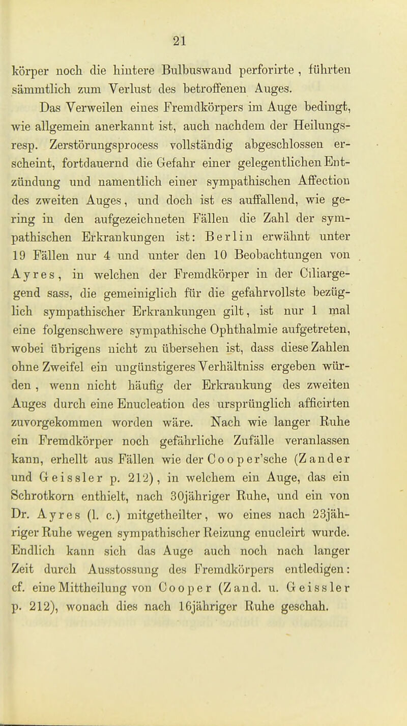 körper noch die hintere Bulbuswand perforirte , führten sämmtlich zum Verlust des betroffenen Auges. Das Verweilen eines Fremdkörpers im Auge bedingt, wie allgemein anerkannt ist, auch nachdem der Heilungs- resp. Zerstörungsprocess vollständig abgeschlossen er- scheint, fortdauernd die Gefahr einer gelegentlichen Ent- zündung und namentlich einer sympathischen Affectiou des zweiten Auges, und doch ist es auffallend, wie ge- ring in den aufgezeichneten Fällen die Zahl der sym- pathischen Erkrankungen ist: Berlin erwähnt unter 19 Fällen nur 4 und unter den 10 Beobachtungen von A y r e s , in welchen der Fremdkörper in der Cüiarge- gend sass, die gemeiniglich für die gefahrvollste bezüg- lich sympathischer Erkrankungen gilt, ist nur 1 mal eine folgenschwere sympathische Ophthalmie aufgetreten, wobei übrigens nicht zu übersehen ist, dass diese Zahlen ohne Zweifel ein ungünstigeres Verhältniss ergeben wür- den , wenn nicht häufig der Erkrankung des zweiten Auges durch eine Enucleation des ursprünglich afficirten zuvorgekommen worden wäre. Nach wie langer Ruhe ein Fremdkörper noch gefährliche Zufälle veranlassen kann, erhellt aus Fällen wie der Coo per'sche (Zander und Geissler p. 212), in welchem ein Auge, das ein Schrotkorn enthielt, nach 3 Oj ähriger Ruhe, und ein von Dr. Ayres (1. c.) mitgetheilter, wo eines nach 23jäh- riger Ruhe wegen sympathischer Reizung enucleirt wurde. Endlich kann sich das Auge auch noch nach langer Zeit durch Ausstossung des Fremdkörpers entledigen: cf. eine Mittheilung von Cooper (Zand. u. Geissler p. 212), wonach dies nach IGjähriger Ruhe geschah.