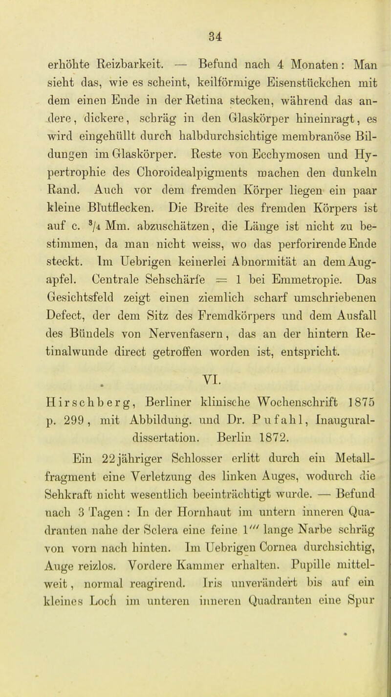 erhölite Reizbarkeit. — Befund nach 4 Monaten: Man sieht das, wie es scheint, keilförmige Eisenstückchen mit dem einen Ende in der Retina stecken, während das an- dere , dickere, scbräg in den Glaskörper hineinragt, es wird eingehüllt durch halbdurchsichtige membranöse Bil- dungen im Glaskörper. Reste von Ecchymosen und Hy- pertrophie des Choroidealpigments machen den dunkeln Rand. Auch vor dem fremden Körper liegen- ein paar kleine Blutflecken. Die Breite des fremden Körpers ist auf c. '/i Mm. abzuschätzen, die Länge ist nicht zu be- stimmen, da man nicht weiss, wo das perforirende Ende steckt. Im Uebrigen keinerlei Abnormität an dem Aug- apfel. Centrale Sehschärfe = 1 bei Emmetropie. Das Gesichtsfeld zeigt einen ziemlich scharf umschriebenen Defect, der dem Sitz des Fremdkörpers und dem Ausfall des Bündels von Nervenfasern, das an der hintern Re- tinalwunde direct getroffen worden ist, entspricht. VI. Hirschberg, Berliner klinische Wochenschrift 1875 p. 299, mit Abbildung, und Dr. Pufahl, Inaugural- dissertation. Berlin 1872. Ein 22 jähriger Schlosser erlitt durch ein Metall- fragment eine Verletzung des linken Auges, wodurch die Sehkraft nicht wesentlich beeinti'ächtigt wurde. — Befund nach 3 Tagen : In der Hornhaut im untern inneren Qua- dranten nahe der Sclera eine feine l' lange Narbe schräg von vorn nach hinten. Im Uebrigen Cornea durchsichtig, Auge reizlos. Vordere Kammer erhalten. Pupille mittel- weit , normal reagirend. Iris unverändert bis aiif ein kleines Loch im unteren inneren Quadranten eine Spur