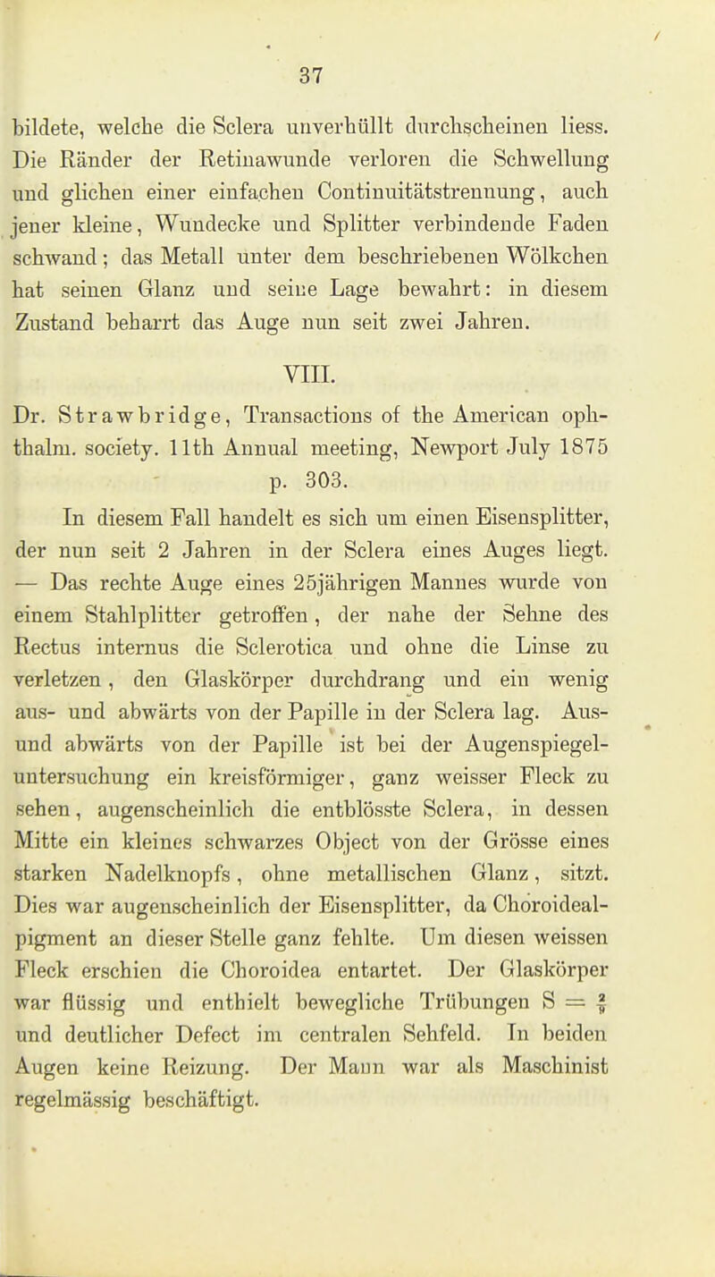 bildete, welche die Sclera uriverhüllt durchscheinen Hess. Die Ränder der Retiuawunde verloren die Schwellung und glichen einer einfachen Continuitätstrennung, auch jener kleine, Wundecke und Splitter verbindende Faden schwand; das Metall unter dem beschriebenen Wölkchen hat seinen Glanz und seine Lage bewahrt: in diesem Zustand beharrt das Auge nun seit zwei Jahren. VIIL Dr. Strawbridge, Transactions of the American oph- thalm. Society, llth Annual meeting, Newport July 1875 p. 303. In diesem Fall handelt es sich um einen Eisensplitter, der nun seit 2 Jahren in der Sclera eines Auges liegt. — Das rechte Auge eines 25jährigen Mannes wurde von einem Stahlplitter getroffen, der nahe der Sehne des Rectus internus die Sclerotica und ohne die Linse zu verletzen, den Glaskörper durchdrang und ein wenig au.s- und abwärts von der Papille in der Sclera lag. Ans- und abwärts von der Papille ist bei der Augenspiegel- untersuchung ein kreisförmiger, ganz weisser Fleck zu sehen, augenscheinlich die entblösste Sclera, in dessen Mitte ein kleines schwarzes Object von der Grösse eines starken Nadelknopfs, ohne metallischen Glanz, sitzt. Dies war augenscheinlich der Eisensplitter, da Choroideal- pigment an dieser Stelle ganz fehlte. Um diesen weissen Fleck erschien die Choroidea entartet. Der Glaskörper war flüssig und enthielt bewegliche Trübungen S = ^ und deutlicher Defect im centralen Sehfeld. In beiden Augen keine Reizung. Der Maun war als Maschinist regelmässig beschäftigt.