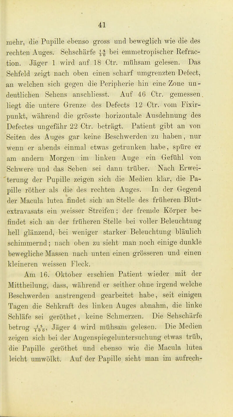 luelir, die Pupille ebenso gross und beweglich wie die des rechten Auges. Sehschärfe bei emmetropischer Refrac- tion. Jäger 1 wird auf 18 Ctr. mühsam gelesen. Das Sehfeld zeigt nach oben einen scharf umgrenzten Defect, an welchen sich gegen die Peripherie hin eine Zone un- deutlichen Sehens anschliesst. Auf 4G Ctr. gemessen, liewt die untere Grenze des Defects 12 Ctr. vom Fixir- punkt, während die grösste horizontale Ausdehnung des Defectes ungefähr 22 Ctr. beträgt. Patient gibt an von Seiten des Auges gar keine Beschwerden zu haben, nur wenn er abends einmal etwas getrunken habe, spüre er am andern Morgen im linken Auge ein Gefühl von Schwere und das Sehen sei dann trüber. Nach Erwei- 'terung der Pupille zeigen sich die Medien klar, die Pa- pille röther als die des rechten Auges. In der Gegend der Macula lutea findet sich an Stelle des früheren Blut- extravasats ein weisser Streifen ; der fremde Körper be- findet sich au der früheren Stelle bei voller Beleuchtung hell glänzend, bei vveniger starker Beleuchtung bläulich schimmernd; nach oben zu sieht man noch einige dunkle bewegliche Massen nach unten einen grösseren und einen kleineren weissen Fleck. Am 16. Oktober erschien Patient wieder mit der Mittheilung, dass, während er seither ohne irgend welche Beschwerden anstrengend gearbeitet habe, seit einigen Tagen die Sehkraft des linken Auges abnahm, die linke Schläfe sei geröthet, keine Schmerzen. Die Sehschärfe betrug -rV-jf, Jäger 4 wird mühsam gelesen. Die Medien zeigen sich bei der Augenspiegeluntersuchung etwas trüb, die Papille geröthet und ebenso wie die Macula lutea leicht umwölkt. Auf der Papille sieht man im aufrech-
