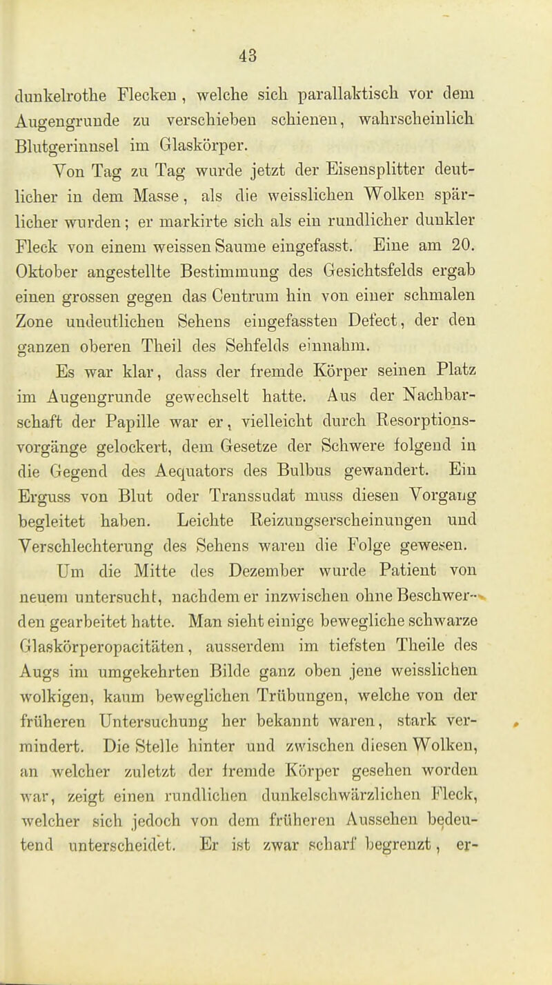 dunkelrothe Fleckeu , welche sich parallaktiscli vor dem AugengruDde zu verschieben schienen, wahrscheinlich Blutgerinnsel im Glaskörper. Von Tag zu Tag wurde jetzt der Eisensplitter deut- licher in dem Masse, als die weisslichen Wolken spär- licher wurden; er markirte sich als ein rundlicher dunkler Fleck von einem weissen Saume eingefasst. Eine am 20, Oktober angestellte Bestimmung des Gesichtsfelds ergab einen grossen gegen das Centrum hin von einer schmalen Zone undeutlichen Sehens eingefassten Defect, der den ganzen oberen Theil des Sehfelds einnahm. Es war klar, dass der fremde Körper seinen Platz im Augeugrunde gewechselt hatte. Aus der Nachbar- schaft der Papille war er, vielleicht durch Resorptions- vorgänge gelockert, dem Gesetze der Schwere folgend in die Gegend des Aequators des Bulbus gewandert. Ein Erguss von Blut oder Transsudat muss diesen Vorgang begleitet haben. Leichte Eeizungserscheinungen und Verschlechterung des Sehens waren die Folge gewesen. Um die Mitte des Dezember wurde Patient von neuem untersucht, nachdem er inzwischen ohne Beschwer-- den gearbeitet hatte. Man sieht einige bewegliche schwarze Glaskörperopacitäten, ausserdem im tiefsten Theile des Augs im umgekehrten Bilde ganz oben jene weisslichen wolkigen, kaum beweglichen Trübungen, welche von der früheren Untersuchung her bekannt waren, stark ver- mindert. Die Stelle hinter und zwischen diesen Wolken, an welcher zuletzt der Iremde Körper gesehen worden war, zeigt einen rundlichen dunkelschwärzlichen Fleck, welcher sich jedoch von dem früheren Aussehen bedeu- tend unterscheidet. Er ist zwar scharf begrenzt, er-