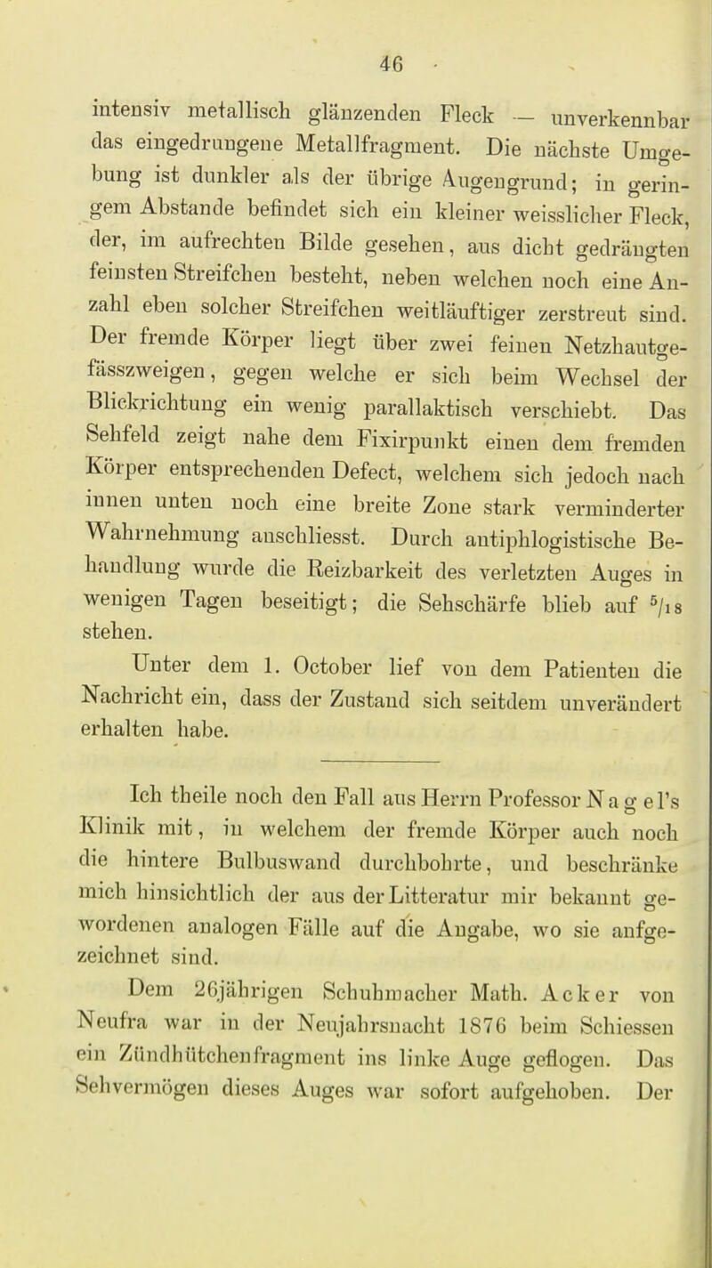 intensiv metallisch glänzenden Fleck — unverkennbar das eingedrungene Metallfragment. Die nächste Umge- bung ist dunkler als der übrige Augengrund; in gerin- gem Abstände befindet sich ein kleiner weisslicher Fleck, der, im aufrechten Bilde gesehen, aus dicht gedrängten feinsten Streifchen besteht, neben welchen noch eine An- zahl eben solcher Streifchen weitläuftiger zerstreut sind. Der fremde Körper liegt über zwei feinen Netzhautge- fässzweigen, gegen welche er sich beim Wechsel der Blickrichtung ein wenig parallaktisch verschiebt. Das Sehfeld zeigt nahe dem Fixirpunkt einen dem fremden Körper entsprechenden Defect, welchem sich jedoch nach innen unten noch eine breite Zone stark verminderter Wahrnehmung auschliesst. Durch antiphlogistische Be- handlung wurde die Reizbarkeit des verletzten Auges in wenigen Tagen beseitigt; die Sehschärfe blieb auf ^jis stellen. Unter dem 1. October lief von dem Patienten die Nachricht ein, dass der Zustand sich seitdem unverändert erhalten habe. Ich theile noch den Fall aus Herrn Professor N a g e Ts Klinik mit, in welchem der fremde Körper auch noch die hintere Bulbuswand durchbohrte, und beschränke mich hinsichtlieh der aus der Litteratur mir bekannt se- wordenen analogen Fälle auf die Angabe, wo sie aufge- zeichnet sind. Dem 26jährigen Schuhmacher Math. Acker von Neufra war in der Neujahrsnacht 1876 beim Schiessen ein Zündhütchenfragment ins linke Auge geflogen. Das Sehvermögen dieses Auges war sofort aufgehoben. Der