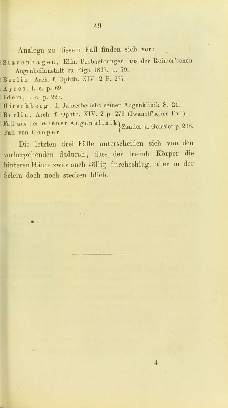 Analoga zu diesem Fall finden sich vor: , ■Stavenhagen, Klin. Beobaclitungen ans der Reimei-'acheu Augenheilanstalt zu Riga 1867. p. 79. ! Berlin, Arch. f. Ophth. XIV. 2 P. 277. . A y r e s, 1. c. p. 69. II dem, 1. c. p. 227. IHirschberg, 1. Jahresbericht seiner Augenklinik S. 24. I Berlin, Arch. f. Ophth. XIV. 2 p. 276 (Iwanoff'scher Fall). IFall aus derWiener Augen klinikj^^^^^^^. a. Geissler p. 208. Fall von C o o p e r J Die letzten drei Fälle unterscheiden sich von den vorhergehenden dadurch, dass der fremde Körper die ' hinteren Häute zwar auch völlig durchschlug, aber in der ; Sclera doch noch stecken blieb. 4