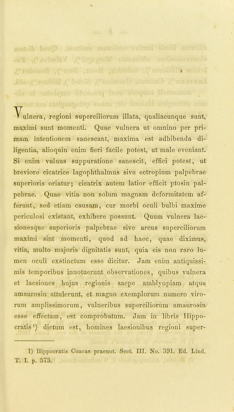 era, regioni superciliorum illata, qualiacunque sunt, maximi sunt momenti, Quae vulnera ut omnino per pri- mam intentionem sanescant, maxima est adhibenda di- ligentia, alioquin enim fieri facile potest, ut male eveniant. Si enim vulnus suppuratione sanescit, effici potest, ut breviore cicatrice lagophthalmus sive ectropium palpebrae superioris oriatur; cicatrix autem latior efficit ptosin pal- pebrae. Quae vitia non solum magnam deformitatem af- ferunt, sed etiam causam, cur morbi oculi bulbi maxime periculosi existant, exhibere possunt. Quum vulnera lae- sionesque superioris palpebrae sive arcus superciliorum maximi sint momenti, quod ad haec, quae diximus, vitia, multo majoris dignitatis sunt, quia eis non raro lu- men oculi exstinctum esse dicitur. Jam enim antiquissi- mis temporibus innotuerunt observationes, quibus vulnera et laesiones hujus regionis saepe amblyopiam atque amaurosin attulerunt, et magno exemplorum numero viro- rum amplissimorum, vulneribus superciliorum amaurosin esse effectam, est comprobatum. Jam in libris Hippo- cratis') dictum est, homines laesionibus regioni super- 1) Hippocratis Coacae praenot. Sect. III. No. 391, Ed. Lind.