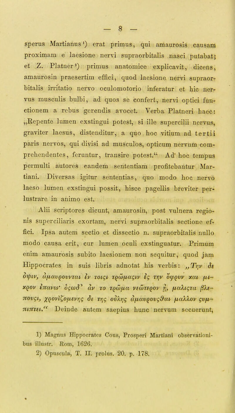 sperus Martianus') erat primus, qui amaurosis causam proximam e laesione nervi supraorbitalis nasci putabat; et Z. Platner^) primus anatomice explicavit, dicens, amaurosin praesertim effici, quod laesione nervi supraor- bitalis irritatio nervo oculomotorio inferatur et hic ner- vus musculis bulbi, ad quos se confert, nervi optici fun- ctionem a rebus gerendis avocet. Verba Platneri haec: „Repente lumen exstingui potest, si ille supercilii nervus, graviter laesus, distenditur, a quo hoc vitium ad tertii paris nervos, qui divisi ad musculos, opticum nervum com- prehendentes, feruntur, transire potest. Ad hoc tempus permulti autores eandem sententiam profitebantur Mar- tiani. Diversas igitur sententias, quo modo hoc nervo laeso lumen exstingui possit, hisce pagellis breviter per- lustrare in animo est. Alii scriptores dicunt, amaurosin, post vulnera regio- nis superciliaris exortam, nervi supraorbitalis sectione ef- fici. Ipsa autem sectio et dissectio n. supraorbitalis nullo modo causa erit, cur lumen oculi exstinguatur. Primum enim amaurosis subito laesionem non sequitur, quod jam Hippocrates in suis libris adnotat his verbis: j^Trjv Ss oiptiv, ufiavQovvtai, iv TOvqi> TQWfjuugiv ig tjjv ofpgvv xai, fn- xqov iiravbi' ogwd^ uv to TQWfia vi(x)rsqov fiuXtgTu /?A.f- novgtj Xqovt^Ofisvrjg Trjg ovXrjg ufiuvqovgd-uv fiuXXov gvfi- mmu. Deinde autem saepius hunc nervum secuerunt. 1) Magnus Hippocrates Cous, Prosperi Martiani observationi- bus illustr. Rom, 1626. 2) Opuscvla, T. II. prolus. 20. p. 178. «