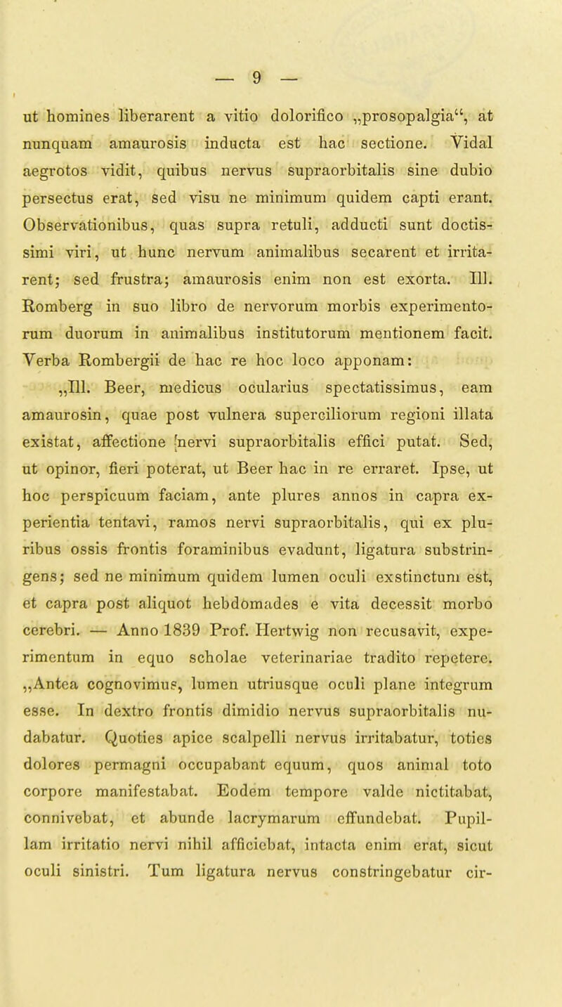 ut homines liberarent a vitio dolorifico „prosopa]gia, at nunquam amaurosis inducta est hac sectione. Vidal aegrotos vidit, quibus nervus supraorbitalis sine dubio persectus erat, sed visu ne minimum quidem capti erant. Observationibus, quas supra retuli, adducti sunt doctis- simi viri, ut hunc nervum animalibus secarent et irrita- rent; sed frustra; amaurosis enim non est exorta. IIl. Romberg in suo libro de nervorum morbis experimento- rum duorum in animalibus institutorum mentionem facit. Verba Rombergii de hac re hoc loco apponam: „111. Beer, medicus ocularius spectatissimus, eam amaurosin, quae post vulnera superciliorum regioni illata existat, affectione [nervi supraorbitalis effici putat. Sed, ut opinor, fieri poterat, ut Beer hac in re erraret. Ipse, ut hoc perspicuum faciam, ante plures annos in capra ex- perientia tentavi, ramos nervi supraorbitalis, qui ex plu- ribus ossis frontis foraminibus evadunt, ligatura substrin- gens; sed ne minimum quidem lumen oculi exstinctum est, et capra post aliquot hebddmades e vita decessit morbo cerebri. — Anno 1839 Prof. Hertwig non recusavit, expe- rimentum in equo scholae veterinariae tradito repetere. „Antea cognovimu?, lumen utriusque oculi plane integrum esse. In dextro frontis dimidio nervus supraorbitalis nu- dabatur. Quoties apice scalpelli nervus irritabatur, toties dolores permagni occupabant equum, quos animal toto corpore manifestabat. Eodem tempore valde nictitabat, connivebat, et abunde lacrymarum effundebat. Pupil- lam irritatio nervi nihil afficicbat, intacta enim erat, sicut oculi sinistri. Tum ligatura nervus constringebatur cir-