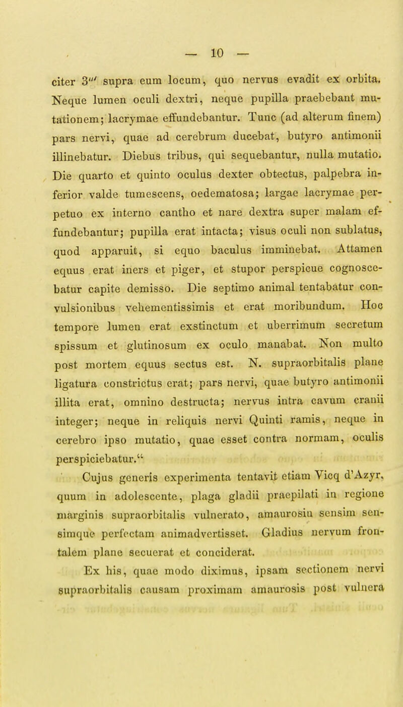 citer 3' supra eum locum, quo nervus evadit ex orbita. Neque lumen oculi dextri, neque pupilla praebebant mu- tationem; lacrymae effundebantur. Tunc (ad alterum finem) pars nervi, quae ad cerebrum ducebat, butyro antimonii illinebatur. Diebus tribus, qui sequebantur, nuUa mutatio. Die quarto et quinto oculus dexter obtectus, palpebra in- ferior valde tumescens, oedematosa; largae lacrymae per- petuo ex interno cantho et nare dextra super malam ef- fundebantur; pupilla erat intacta; visus oculi non sublatus, quod apparuit, si equo baculus imminebat. Attamen equus erat iners et piger, et stupor perspicue cognosce- batur capite demisso. Die septimo animal tentabatur con- vulsionibus vehementissimis et erat moribundum. Hoq tempore lumen erat exstinctum et uberrimum secretum spissum et glutinosum ex oculo manabat. Non multo post mortem equus sectus est. N. supraorbitalis plane ligatura constrictus erat; pars nervi, quae butyro antimonii illita erat, omnino destructa; nervus intra cavum cranii integer; neque in reliquis nervi Quinti ramis, neque in cerebro ipso mutatio, quae esset contra normam, oculis perspiciebatur. Cujus generis experimenta tentavit etiam Vicq d'Azyr, quum in adolescente, plaga gladii praepilati in regione niarginis supraorbitalis vulnerato, amaurosiu sensim sen- eimque perfectam animadvertisset. Gladius nervum fron- talem plane secuerat et conciderat. Ex his, quao modo diximus, ipsam sectionem nervi supraorbitalis cuusam proximam amaurosis post vulnera