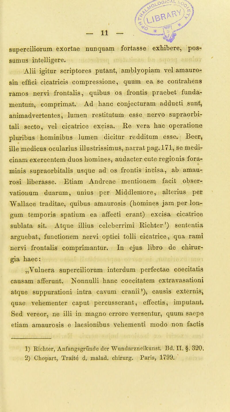 superciliorum exortae nunquam fortasse exhibere, pos- sumus intelligere. Alii igitur scriptores putant, amblyopiam vel amauro- sin effici cicatricis compressione, quum ea se contrabens ramos nervi frontalis, quibus os frontis praebet funda- mentum, comprimat. Ad banc conjecturam adducti sunt, animadvertentes, lumen restitutum esse nervo supraorbi- tali secto, vel cicatrice excisa. Re vera bac operatione pluribus bominibus lumen dicitur redditum esse. Beer, ille medicus ocularius illustrissimus, narratpag.171, se medi- cinam exercentem duos bomines, audacter cute regionis fora- minis supraorbitalis usque ad os frontis incisa, ab amau- rosi liberasse. Etiam Andreae mentionem facit obser- vationum duarum, unius per Middlemore, alterius per Wallace traditae, quibus amaurosis (bomines jam per lon- gum temporis spatium ea affecti erant) excisa cicatrice sublata sit. Atque illius celeberrimi Ricbter') sententia arguebat, functionem nervi optici tolli cicatrice, qua rami nervi frontalis comprimantur. In ejus libro de cbirur- gia baec: „Vulnera superciliorum interdum perfectae coecitatis causam afferunt. NonnuUi banc coecitatem extravasationi atque suppurationi intra cavum cranii'), causis externis, quae vebementer caput percusserant, effectis, iraputant. Sed vereor, ne illi in magno errore versentur, quum saepo etiam araaurosis e laesionibus vehementi modo non factis 1) Richter, Anfangsgrrlncle dcr ■Wundarzncikunst. Bd. II. §. 320. 2) Chopart, Traite d, malad. chirurg. Paris, 1799.