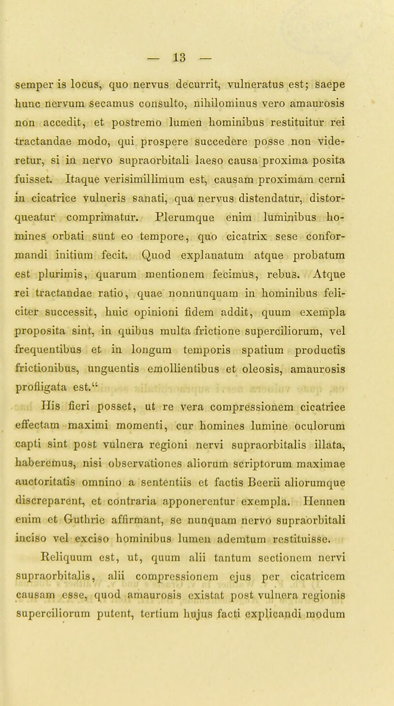 semper is locus, quo nervus decurrit, vulneratus est; saepe hunc nervum secamus consulto, nihilominus vero amaurosis non accedit, et postremo lumen hominibus restituitur rei tractandae modo, qui prospere succedere posse non vide- retur, si in nervo supraorbitali laeso causa proxima posita fuisset. Itaque verisimillimum est, causam proximam cerni in cicatrice vulneris sanati, qua nervus distendatur, distor- queatur comprimatur. Plerumque enim luminibus ho- mines orbati sunt eo tempore, quo cicatrix sese confor- mandi initium fecit. Quod explanatum atque probatum est plurimis, quarum mentionem fecimus, rebus. Atque rei tractandae ratio, quae nonnunquam in hominibus feli- citer successit, huic opinioni fidem addit, quum exempla proposita sint, in quibus multa frictione superciliorum, vel frequentibus et in longum temporis spatium productis frictionibus, unguentis emollientibus et oleosis, amaurosis profligata est. riis fieri posset, ut re vera compressionem cicatrice effectam maximi momenti, cur homines lumine oculorum capti sint post vulnera regioni nervi supraorbitalis illata, haberemus, nisi observationes aliorum scriptorum maximae auctoritatis omnino a sententiis et factis Beerii aliorumque discreparent, et contraria apponerentur exempla. Hennen enim et Guthrie affirmant, se nunquam nervo supraorbitali inciso vel exciso hominibus lumen ademtum restituisse. < Reliquum est, ut, quum alii tantum sectionem nervi supraorbitalis, alii compressionem ejus per cicatriccm causam esse, quod amaurosis existat post vulnera regionis superciliorum putent, tertium hujus facti explicandi raodum