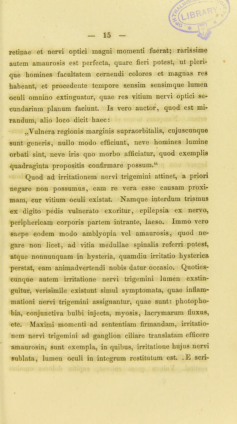 retinae et nervi optici magni momenti fuerat; rarissime autem amaurosis est perfecta, quare fieri potest, ut pleri- que homines facultatem cernendi colores et magnas res habeant, et procedente tempore sensim sensimque lumen oculi omnino extinguatur, quae res vitium nervi optici se- cundarium planum faciunt. Is vero auctor, quod est mi- randum, alio loco dicit haec: „Vulnera regionis marginis supraorbitalis, cujuscunque sunt generis, nullo modo efficiunt, neve homines lumine orbati sint, neve iris quo morbo afficiatur, quod exemplis quadraginta propositis confirmare possum. ' Quod ad irritationem nervi trigemini attinet, a priori negare non possumus, eam re vera esse causam proxi- mam, cur vitium oculi existat. Namque interdum trismus ex digito pedis vulnerato exoritur, epilepsia ex nervo, periphericam corporis partem intrante, laeso. Immo vero saepe eodem modo amblyopia vel amaurosis, quod ne- gare non licet, ad vitia medullae spinalis referri potest, atque nonnunquam in hysteria, quamdiu irritatio hysterica perstat, eam animadvertendi nobis datur occasio. Quoties- cunque autem irritatione nervi trigemini lumen exstin- guitur, verisimile existunt simul symptomata, quae inflam- mationi nervi trigemini assignantur, quae sunt: photopho- bia, conjunctiva bulbi injecta, myosis, lacrymarum fluxus, etc. Maximi momenti ad sententiam firmandam, irritatio- nem nervi trigemini ad ganglion ciliare translatam cfficere amaurosin, sunt exempla, in quibus, irritatione hujus nervi sublata, lumen oculi in integrum restitutum est. .E scri-