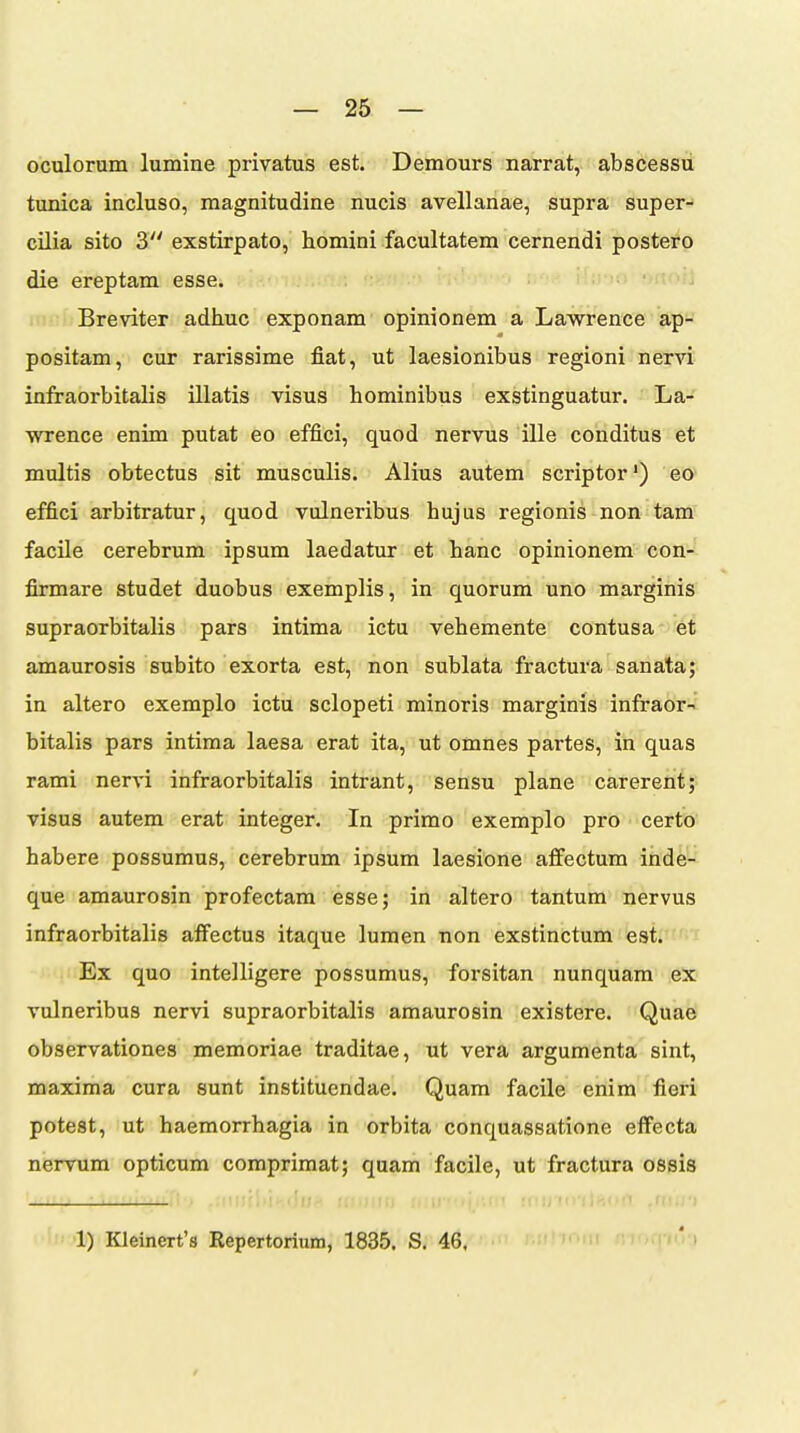 oculorum lumine privatus est. Demours narrat, abscessu tunica incluso, magnitudine nucis avellanae, supra super- cilia sito 3 exstirpato, homini facultatem cernendi postero die ereptam esse. Breviter adhuc exponam opinionem a Lawrence ap- positam, cur rarissime fiat, ut laesionibus regioni nervi infraorbitalis illatis visus hominibus exstinguatur. La- wrence enim putat eo effici, quod nervus ille conditus et multis obtectus sit musculis. Alius autem scriptor') eo effici arbitratur, quod vulneribus hujus regionis non tam facile cerebrum ipsum laedatur et hanc opinionem con-' firmare studet duobus exemplis, in quorum uno marginis supraorbitalis pars intima ictu vehemente contusa et amaurosis subito exorta est, non sublata fractura sanata; in altero exemplo ictu sclopeti minoris marginis infraor-; bitalis pars intima laesa erat ita, ut omnes partes, in quas rami nervi infraorbitalis intrant, sensu plane carerent; visus autem erat integer. In primo exemplo pro certo habere possumus, cerebrum ipsum laesione affectum inde- que amaurosin profectara esse; in altero tantum nervus infraorbitalis affectus itaque lumen non exstinctum est. Ex quo intelligere possumus, forsitan nunquam ex vulneribus nervi supraorbitalis amaurosin existere. Quae observationes memoriae traditae, ut vera argumenta sint, maxima cura sunt instituendae. Quam facile enim fieri potest, ut haeraorrhagia in orbita conquassatione eflfecta nervum opticum comprimat; quam facile, ut fractura ospis ; ,'ff: :(!lil()'(lm>!'! .f(UJl 1) Kleinert's Repertorium, 1835. S. 46, r.iihoiii moq-Kri /