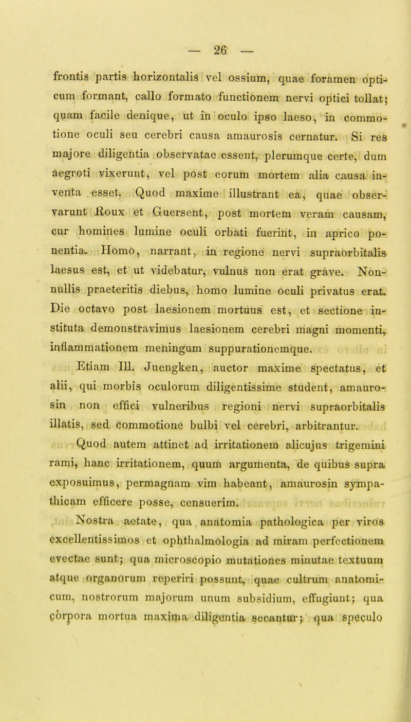 frontis partis horizontalis vel ossium, quae foramen opti- cum formant, callo formato functionem nervi optici toUat; quam facile denique, ut in oculo ipso laeso, in commo- tione oculi seu cerebri causa amaurosis cernatur. Si res majore diligentia observatae essent, plerumque certe, dum aegroti vixerunt, vel post eorum mortem alia causa in- venta esset, Quod maxime illustrant ea, quae obser- varunt Roux et Guersent, post mortem veram causam, cur homines lumine oculi orbati fuerint, in aprico po- nentia. Homo, narrant, in regione nervi supraorbitalis laesus est, et ut videbatur, vulnus non erat grave. Non- nullis praeteritis diebus, homo lumine oculi privatus erat. Die octavo post laesionem mortuus est, et sectione in- stituta demonstravimus laesionem cerebri magni momenti,. inflammationera meningum suppurationemque. Etiam 111. Juengken, auctor maxime spectatus, et alii, qui morbis oculorum diligentissime student, amauro- sin non effici vulneribus regioni nervi supraorbitalis illatis, sed, commotione bulbi vel cerebri, arbitrantur. Quod autem attinet ad irritationem alicujus trigemini rami, hanc irritationem, quum argumenta, de quibus supra, exposuimus, permagnam vim habeant, amaurosin sympa- thicam efficere posse, censuerim. Nostra aetate, qua anatoraia pathologica per viros excellentissimos et ophthalraologia ad miram perfectionem evectae sunt; qua microscopio mutationes minutae textuuni atque orgauorum reperiri possunt, quae cultrum anatomi- cum, nostrorum majorum unum subsidium, effugiunt; qua porpora mortua maxima dUigentia secantm-; qua spepulo
