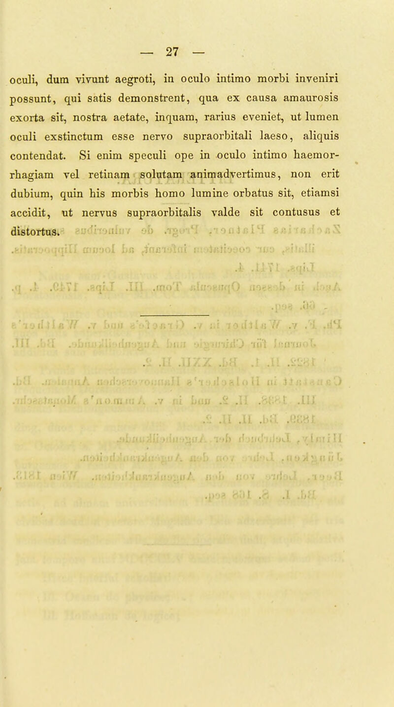 oculi, dum vivunt aegroti, in oculo intimo morbi inveniri possunt, qui satis demonstrent, qua ex causa amaurosis exorta sit, nostra aetate, inquam, rarius eveniet, ut lumen oculi exstinctum esse nervo supraorbitali laeso, aliquis contendat. Si enim speculi ope in oculo intimo haemor- rhagiam vel retinam solutam animadvertimus, non erit dubium, quin his morbis homo lumine orbatus sit, etiamsi accidit, ut nervus supraorbitalis valde sit contusus et distortus. aodiToaluY sh .sonJBi )I ba finjsiolcii nitdiRli-jao') -luo J liji