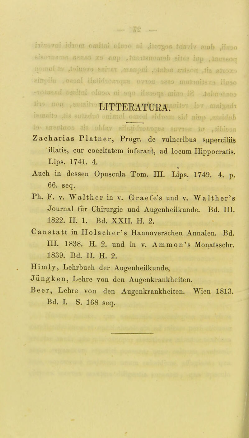 /•jr'T>vn! ]' LITTERATURA. Zacharias Platner, Progr. de vulneribus superciliis illatis, cur coecitatem inferant, ad locum Hippocratis. Lips. 1741. 4. Auch in dessen Opuscula Tom. III. Lips. 1749. 4. p. 66. seq. Ph. F. V. Walther in v. Graefe's und v. Walther's Journal fiir Chirurgie und Augenheilkunde. Bd. III. 1822. H. 1. Bd. XXIL H. 2. Canstatt in Holscher's Ilannoverschen Annalen. Bd. in. 1838. H. 2. und in v. Ammon's Monatsschr. 1839. Bd. IL H. 2. Himly, Lehrbuch der Augenheilkunde, Jungken, Lehre von den Augenkrankheiten. Beer, Lehre von den Augenkrankheiten. Wien 1813. Bd. L S. 168 seq. I J
