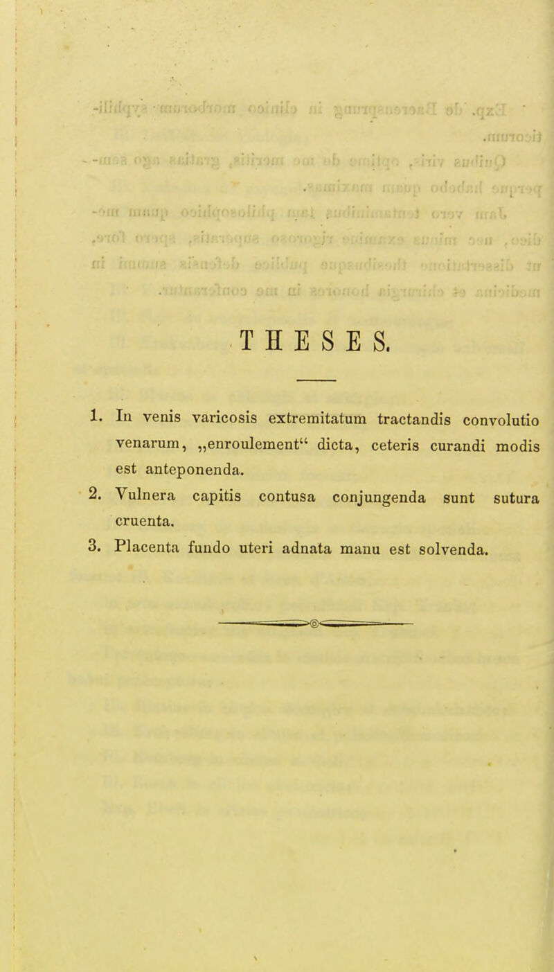 I Ii.i; I T H E S E S. 1. In venis varicosis extremitatum tractandis convolutio venarum, „enroulement dicta, ceteris curandi modis est anteponenda. 2. Vulnera capitis contusa conjungenda sunt sutura cruenta.