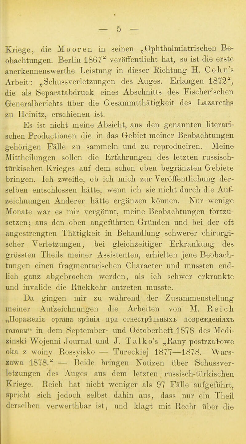 Kriege, die Mooren in seinen „Ophthalmiatrischen Be- obachtungen. Berlin 1867 veröffentlicht hat, so ist die erste anerkennenswerthe Leistung in dieser Eichtung H. Cohn's Arbeit: „Schussverletzungen des Auges. Erlangen 1872, die als Separatabdruck eines Abschnitts des Fischer'sehen Generalberichts über die Gesammtthätigkeit des Lazareths zu Heinitz, erschienen ist. Es ist nicht meine Absicht, aus den genannten literari- schen Productionen die in das Gebiet meiner Beobachtungen gehörigen Fälle zu sammeln mid zu reproduciren. Meine Mittheihmgen sollen die Erfahrungen des letzten russisch- türkischen Krieges auf dem schon oben begränzten Gebiete bringen. Ich zweifle, ob ich mich zur Veröffentlichimg der- selben entschlossen hätte, wenn ich sie nicht durch die Auf- zeichnimgen Anderer hätte ergänzen kömien. Nm' wenige Monate war es mir vergönnt, meine Beobachtungen fortzu- setzen; aus den oben angeführten Gründen und bei der oft angestrengten Thätigkeit in Behandlung schwerer chirurgi- scher Verletzungen, bei gleichzeitiger Erlo-ankung des grössten Theils meiner Assistenten, erhielten jene Beobach- tungen einen fragmentarischen Character und mussten end- lich ganz abgebrochen werden, als ich schwer erkrankte und invalide die Rückkehr antreten musste. Da gingen mir zu wähi'end der Zusammenstellung meiner Aufzeichnungen die Ai'beiten von M. Reich „IIopaHienia oprana apinifi npn orHecxpiiBHHx'B noBpeacflemaxT. rciOBu in dem September- und Octoberheft 1878 des Medi- zinski Wojenni Journal und J. Talko's „Rany postrzatowe oka z woiny Rossyisko — Tiu'eckiej 1877—1878. Wars- zawa 1878. — Beide bringen Notizen über Schussver- letzungen des Auges aus dem letzten russisch-türkischen Kriege. Reich hat nicht weniger als 97 Fälle aufgeführt, spricht sich jedoch selbst dahin aus, dass nur ein Theil derselben verwerthbar ist, und klagt mit Recht über die