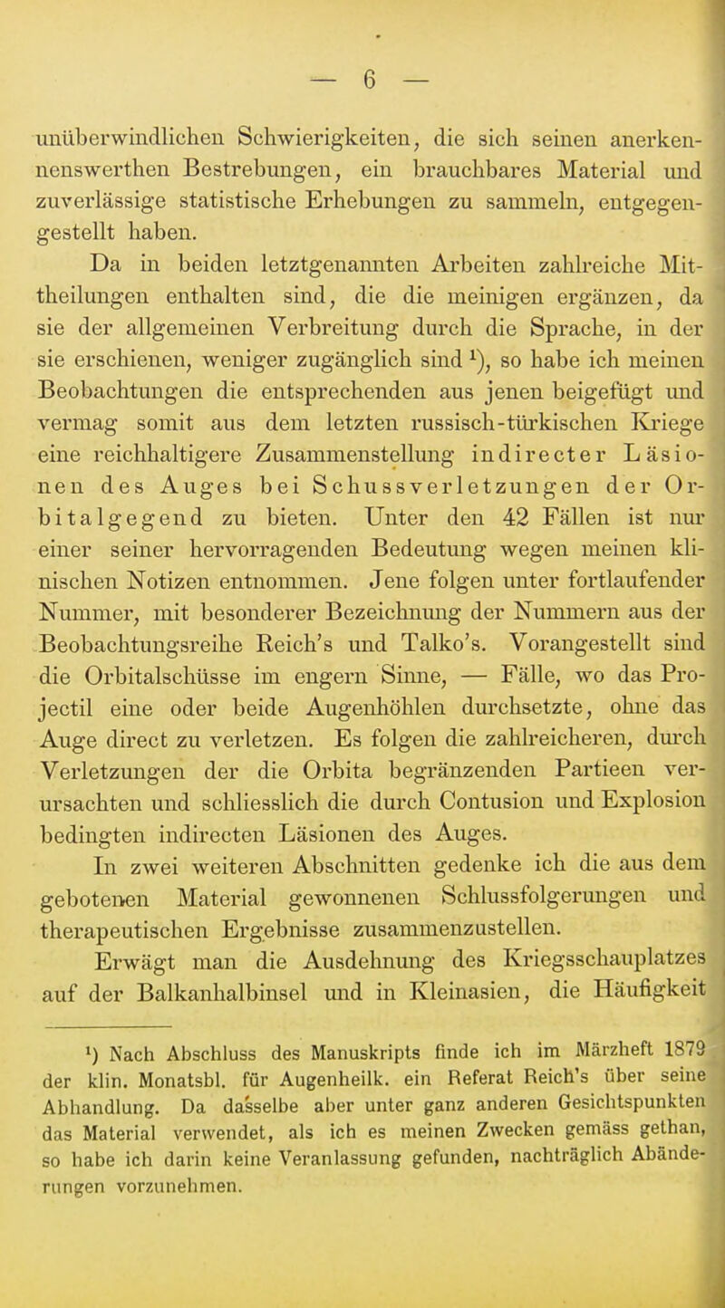 Tinüberwindlicheu Schwierigkeiten, die sich seinen anerken- nenswerthen Bestrebungen, ein brauchbares Material und zuverlässige statistische Erhebungen zu sammeln, entgegen- gestellt haben. Da in beiden letztgenamiten Arbeiten zahlreiche Mit- theilungen enthalten sind, die die meinigen ergänzen, da sie der allgemeinen Verbreitung durch die Sprache, in der sie erschienen, weniger zugänglich sind so habe ich meinen Beobachtungen die entsprechenden aus jenen beigefügt und vermag somit aus dem letzten russisch-tiü'kischen Kriege eine reichhaltigere Zusammenstellung indirecter Läsio- nen des Auges bei Schussverletzungen der Or- bitalgegend zu bieten. Unter den 42 Fällen ist nur einer seiner hervorragenden Bedeutung wegen meinen kli- nischen Notizen entnommen. Jene folgen unter fortlaufender Nummer, mit besonderer Bezeichnung der Nummern aus der Beobachtungsreihe Reich's und Talko's. Vorangestellt sind die Orbitalschüsse im engern Sinne, — Fälle, wo das Pro- jectil eine oder beide Augenhöhlen durchsetzte, ohne das Auge direct zu verletzen. Es folgen die zahlreicheren, dm-ch Vei-letzmigen der die Orbita begränzenden Partieen ver- ursachten und schliesshch die durch Contusion und Explosion bedingten indirecten Läsionen des Auges. In zwei weiteren Abschnitten gedenke ich die aus dem gebotenen Material gewonnenen Schlussfolgerungen und therapeutischen Ergebnisse zusammenzustellen. Erwägt man die Ausdehnung des Kriegsschauplatzes auf der Balkanhalbinsel und in Kleinasien, die Häufigkeit 1) Nach Abschluss des Manuskripts finde ich im Märzheft 1879 der klin. Monatsbl. für Augenheilk. ein Referat Reich's über seine Abhandlung. Da dasselbe aber unter ganz anderen Gesichtspunkten das Material verwendet, als ich es meinen Zwecken gemäss gethan, so habe ich darin keine Veranlassung gefunden, nachträglich Abände- rungen vorzunehmen.