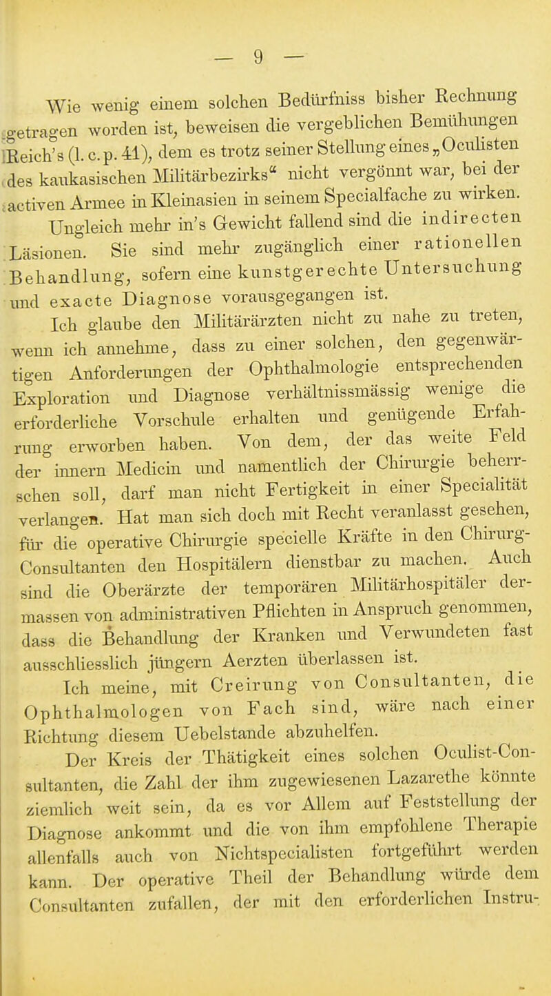 Wie wenig einem solchen Bedlirfniss bisher Rechnung -getragen worden ist, beweisen die vergeblichen Bemühimgen ißeich's (1. c.p. 41), dem es trotz seiner Stellung eines „Ocuhsten .des kaukasischen Militärbezirks nicht vergönnt war, bei der iactiven Armee in Kleinasien in seinem Specialfache zu wirken. Ungleich mehr in's Gewicht fallend sind die indirecten Läsionen. Sie sind mehi' zugängHch einer rationellen Behandlung, sofern eine kunstgerechte Untersuchung imd exacte Diagnose vorausgegangen ist. Ich glaube den MiUtärärzten nicht zu nahe zu treten, wenn ich annehme, dass zu einer solchen, den gegenwär- tigen Anfordenmgen der Ophthalmologie entsprechenden Exploration imd Diagnose verhältnissmässig wemge die erforderhche Vorschule erhalten und genügende Erfah- rung erworben haben. Von dem, der das weite Feld der Innern Medicin imd namentlich der Chirurgie beherr- schen soll, darf man nicht Fertigkeit in einer Specialität verlangen. Hat man sich doch mit Recht veranlasst gesehen, für die operative Chirurgie specielle Kräfte in den Chirurg- Consultanten den Hospitälern dienstbar zu machen. Auch sind die Oberärzte der temporären MÜitärhospitäler der- massen von administrativen Pflichten in Anspruch genommen, dass die Behandlimg der Kranken imd Verwundeten fast ausschliesslich jlingern Aerzten überlassen ist. Ich meine, mit Creirung von Consultanten, die Ophthalmologen von Fach sind, wäre nach einer Richtung diesem Uebelstande abzuhelfen. Der Kreis der Thätigkeit eines solchen Ocuhst-Con- sultanten, die Zahl der ihm zugewiesenen Lazarethe könnte ziemhch weit sein, da es vor Allem auf Feststellung der Diagnose ankommt und die von ihm empfohlene Therapie allenfalls auch von Nichtspecialisten fortgeführt werden kann. Der operative Theil der Behandlung würde dem Consultanten zufallen, der mit den erforderlichen Instru-