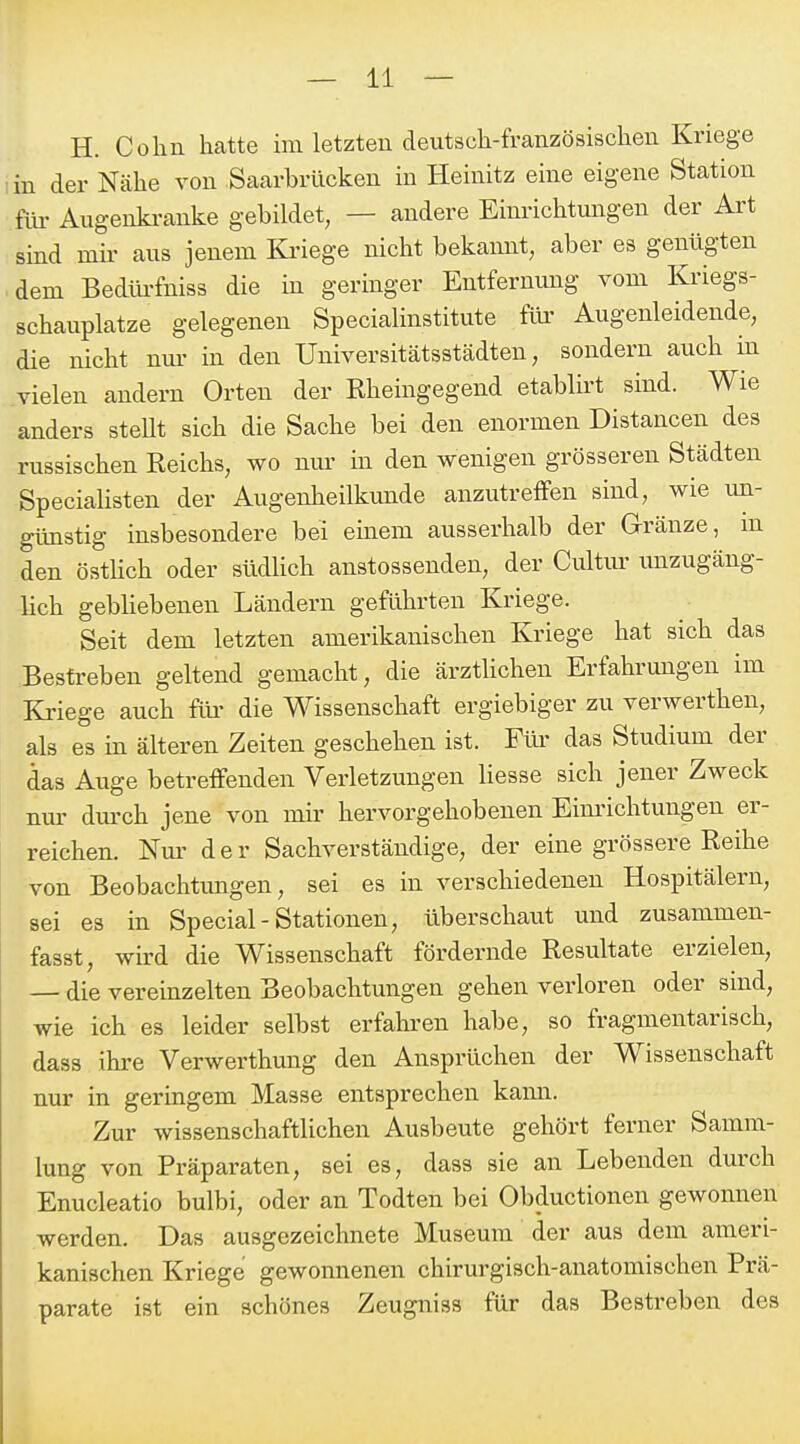 H. Cohn hatte im letzten deutsch-französischen Kriege in der Nähe von Saarhrücken in Heinitz eine eigene Station für Augenki-anke gebildet, — andere Einrichtungen der Art sind mir aus jenem Kriege nicht bekannt, aber es genügten dem Bedüi-fniss die in geringer Entfernung vom Kriegs- schauplatze gelegenen Specialinstitute flu- Augenleidende, die nicht nm- in den Universitätsstädten, sondern auch in vielen andern Orten der Rheingegend etablirt sind. Wie anders steht sich die Sache bei den enormen Distancen des russischen Reichs, wo mu' in den wenigen grösseren Städten SpeciaUsten der Augenheilkunde anzutreffen sind, wie un- günstig insbesondere bei einem ausserhalb der G-ränze, m den östUch oder südUch anstossenden, der Ciütur unzugäng- lich gebUebenen Ländern geführten Kriege. Seit dem letzten amerikanischen Kriege hat sich das Bestreben geltend gemacht, die ärztlichen Erfahrungen im Kriege auch flu- die Wissenschaft ergiebiger zu verwerthen, als es in älteren Zeiten geschehen ist. Füi' das Studium der das Auge betreffenden Verletzungen liesse sich jener Zweck nm- durch jene von mir hervorgehobenen Eim-ichtungen er- reichen. Nui. der Sachverständige, der eine grössere Reihe von Beobachtungen, sei es in verschiedenen Hospitälern, sei es in Special-Stationen, überschaut und zusammen- fasst, wird die Wissenschaft fördernde Resultate erzielen, — die vereinzelten Beobachtungen gehen verloren oder sind, wie ich es leider selbst erfahren habe, so fragmentarisch, dass ihre Verwerthung den Ansprüchen der Wissenschaft nur in geringem Masse entsprechen kaim. Zur wissenschaftlichen Ausbeute gehört ferner Samm- lung von Präparaten, sei es, dass sie an Lebenden durch Enucleatio bulbi, oder an Todten bei Obductionen gewonnen werden. Das ausgezeichnete Museum der aus dem ameri- kanischen Kriege gewonnenen chirurgisch-anatomischen Prä- parate ist ein schönes Zeugniss für das Bestreben des
