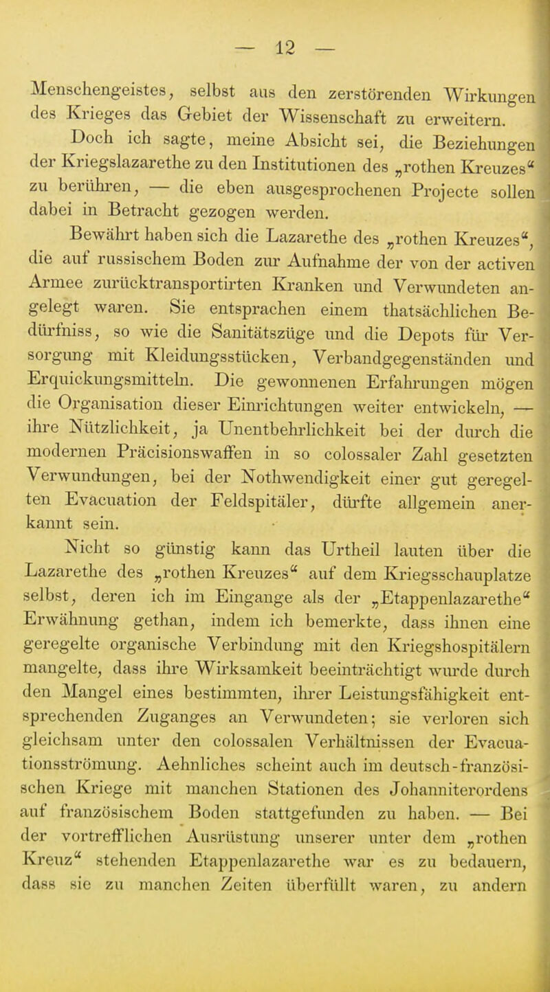 Meuschengeistes, selbst aus den zerstörenden Wirkungen des Krieges das Gebiet der Wissenschaft zu erweitern. Doch ich sagte, meine Absicht sei, die Beziehungen der Kriegslazarethe zu den Institutionen des „rothen Ki-euzes zu berühren, — die eben ausgesprochenen Projecte sollen dabei in Betracht gezogen werden. Bewähi't haben sich die Lazarethe des „rothen Kreuzes, die auf russischem Boden zur Aufnahme der von der activen Armee zurücktransportirten Kranken und Verwundeten an- gelegt waren. Sie entsprachen einem thatsächlichen Be- dlü'fniss, so wie die Sanitätszüge und die Depots ftü- Ver- sorgimg mit Kleidungsstücken, Verbandgegenständen und Erquickimgsmittebi. Die gewonnenen Erfahrungen mögen die Organisation dieser Eim-ichtungen weiter entwickeln, — ihre Nützlichkeit, ja Unentbeb'lichkeit bei der diu-ch die modernen PräcisionswaiFen in so colossaler Zahl gesetzten Verwundungen, bei der Nothwendigkeit einer gut geregel- ten Evacuation der Feldspitäler, dib-fte allgemein aner- kannt sein. Nicht so günstig kann das Urtheil lauten über die Lazarethe des „rothen Kreuzes auf dem Kriegsschauplatze selbst, deren ich im Eingange als der „Etappenlazarethe Erwähnung gethan, indem ich bemerkte, dass ihnen eine geregelte organische Verbindung mit den Kriegshospitälern mangelte, dass ihre Wirksamkeit beeinträchtigt wm-de durch den Mangel eines bestimmten, ihi-er Leistungsfähigkeit ent- sprechenden Zuganges an Verwundeten; sie verloren sich gleichsam unter den colossalen Verhältnissen der Evacua- tionsströmung. Aehnliches scheint auch im deutsch-französi- schen Kriege mit manchen Stationen des Johanniterordens auf französischem Boden stattgefunden zu haben. — Bei der vortrefflichen Ausrüstung unserer unter dem „rothen Kreuz stehenden Etappenlazarethe war es zu bedauern, dass sie zu manchen Zeiten überfüllt waren, zu andern