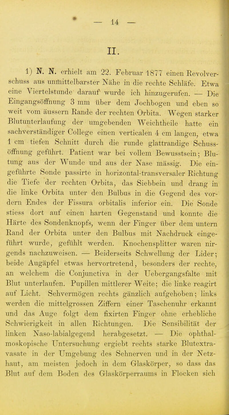 1) N. N. erhielt am 22. Februar 1877 einen Revolver- schuss ans unmittelbarster Nähe in die rechte Schläfe. Etwa eine Viertelstunde darauf wurde ich hinzugerufen. — Die EingangsöfFnung 3 mm über dem Jochbogen und eben so weit vom äussern Rande der rechten Orbita. Wegen starker Blutunterlaufung der umgebenden Weichtheile hatte ein sachverständiger College einen verticalen 4 cm langen, etwa 1 cm tiefen Schnitt durch die runde glattrandige Schuss- öfFnung gefiüu't. Patient war bei vollem Bewusstsein; Blu- tung aus der Wunde imd aus der Nase mässig. Die ein- gefiüirte Sonde passirte in horizontal-transversaler Richtung die Tiefe der rechten Orbita, das Siebbein imd drang in die linke Orbita unter den Bulbus in die Gegend des vor- dem Endes der Fissura orbitalis inferior ein. Die Sonde stiess dort auf einen harten Gegenstand und konnte die Härte des Sondenknopfs, wenn der Finger über dem untern Rand der Orbita unter den Bulbus mit Nachdruck einge- führt wurde, gefülalt werden. Knochensplitter waren nir- gends nachzuweisen. — Beiderseits Schwellung der Lider; beide Augäpfel etwas hervortretend, besonders der rechte, an welchem die Conjunctiva in der Uebei'gangsfalte mit Blut unterlaufen. Pupillen mittlerer Weite; die linke reagirt auf Licht. Sehvermögen rechts gänzlich aufgehoben; links werden die mittelgrossen Ziffern einer Taschenuhr erkannt und das Auge folgt dem fixirten Finger ohne erhebliche Schwierigkeit in allen Richtungen. Die Sensibilität der linken Naso-labialgegend herabgesetzt. — Die ophthal- moskopische Untersuchung ergiebt rechts starke Blutextra- vasate in der Umgebung des Sehnerven und in der Netz- haut, am meisten jedoch in dem Glaskörper, so dass das Blut auf dem Boden des Glaskörperraums in Flocken sich