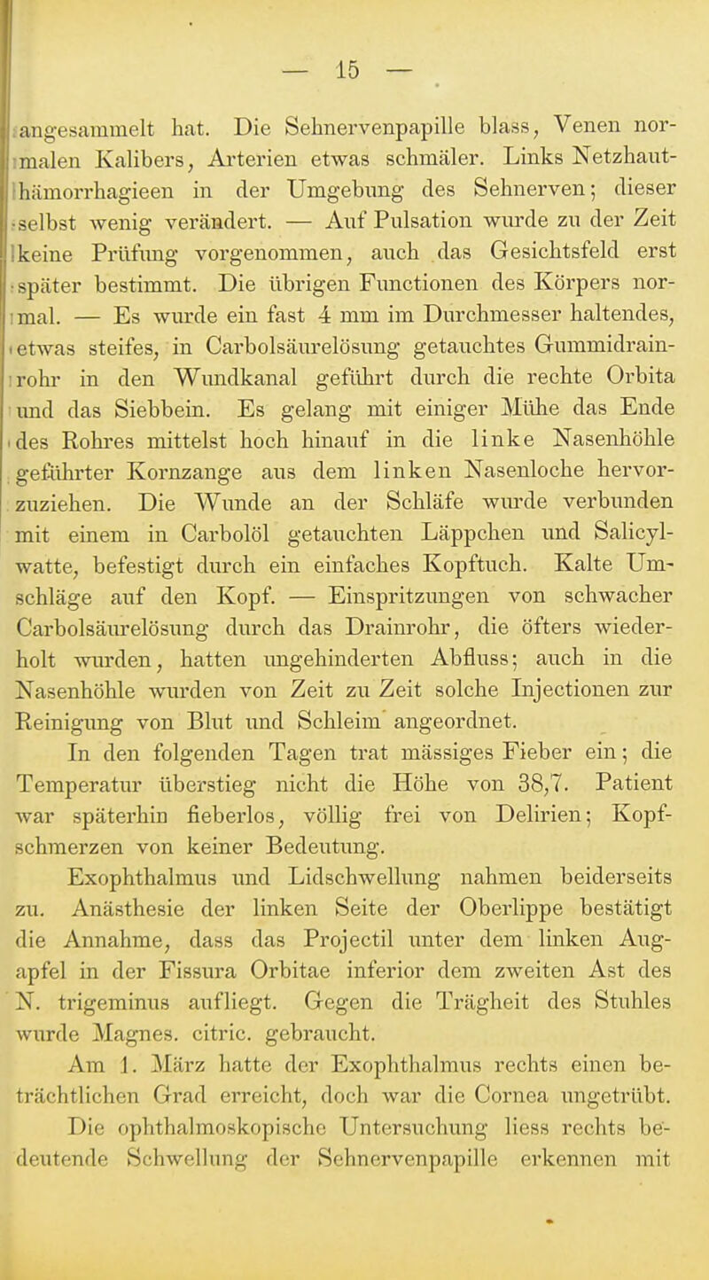 angesammelt hat. Die Sehnervenpapille blass, Venen nor- malen Kalibers, Ai'terien etwas schmäler. Links Netzhaut- hiimorrhagieen in der Umgebimg des Sehnerven; dieser selbst wenig verändert. — Auf Pulsation wurde zu der Zeit keine Prüfimg vorgenommen, auch das Gesichtsfeld erst -päter bestimmt. Die übrigen Functionen des Körpers nor- mal. — Es wm-de ein fast 4 mm im Durchmesser haltendes, < rwas steifes, in Carbolsäurelösung getauchtes Gummidrain- lohr in den Wimdkanal geführt durch die rechte Oi'bita und das Siebbein. Es gelang mit einiger Mühe das Ende (des Rohres mittelst hoch hinauf in die linke Nasenhöhle geführter Kornzange aus dem linken Nasenloche hervor- zuziehen. Die Wunde an der Schläfe wiu'de verbunden mit einem in Carbolöl getauchten Läppchen und Salicyl- watte, befestigt durch ein einfaches Kopftuch. Kalte Um- schläge auf den Kopf. — Einspritzungen von schwacher Carbolsäurelösung durch das Drainrohr, die öfters wieder- holt wurden, hatten imgehinderten Abfluss; auch in die Nasenhöhle wurden von Zeit zu Zeit solche Lijectionen zur Reinigimg von Blut und Schleim angeordnet. In den folgenden Tagen trat mässiges Fieber ein; die Temperatur überstieg nicht die Höhe von 38,7. Patient Avar späterhin fieberlos, völlig frei von Delirien; Kopf- schmerzen von keiner Bedeutung. Exophthalmus und Lidschwellung nahmen beiderseits zu. Anästhesie der linken Seite der Oberlippe bestätigt die Annahme, dass das Projectil unter dem linken Aug- apfel in der Fissura Orbitae inferior dem zweiten Ast des N. trigerainus aufliegt. Gegen die Trägheit des Stuhles wurde Magnes. citric. gebraucht. Am 1. März hatte der Exophthalmus rechts einen be- trächtlichen Grad erreicht, doch war die Cornea ungetrübt. Die ophthalmoskopische Untersuchung Hess rechts be- deutende Schwellung der Sehnervenpapille erkennen mit