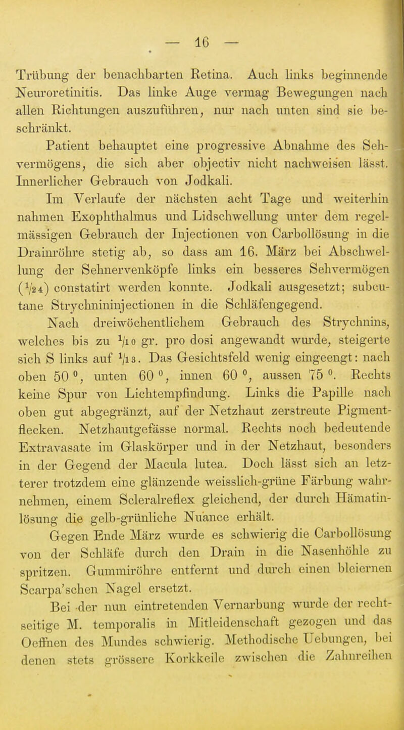 Trübung der benachbarten Retina. Auch hnks begiimeinlc Neuroretinitis. Das Unke Auge vermag Bewegungen nadi allen Richtungen auszuführen, nur nach unten sind sie be- schränkt. Patient behauptet eine progressive Abnahme des Seh- vermögens, die sich aber objectiv nicht nachweisen lässt. Innerlicher Grebrauch von Jodkali. Im Verlaufe der nächsten acht Tage und weiterhin nahmen Exophthalmus und Lidschwellung unter dem regel- mässigen Gebrauch der Injectionen von Carbollösung in die Draim-öhre stetig ab, so dass am 16. März bei Abscliwel- lung der Sehnervenköpfe links ein besseres Sehvermögen (V24) constatirt werden komite. Jodkali ausgesetzt; subcu- tane Strychnininjectionen in die Schläfengegend. Nach dreiwöchentlichem Grebrauch des Strychnins, welches bis zu ^/lo gr. pro dosi angewandt wm-de, steigerte sich S links auf ^jia. Das Gesichtsfeld wenig eingeengt: nach oben 50% unten 60% innen 60% aussen 75 Rechts keine Spur von Lichtempfindung. Links die Papille nach oben gut abgegränzt, auf der Netzhaut zerstreute Pigment- flecken. Netzhautgefässe normal. Rechts noch bedeutende Extravasate im Glaskörper und in der Netzhaut, besonders in der Gegend der Macula lutea. Doch lässt sich an letz- terer trotzdem eine glänzende weissUch-grüne Färbmig wahr- nehmen, einem Scleralreflex gleichend, der durch Hämatin- lösung die gelb-grünliche Nuance ei'hält. Gegen Ende März wurde es schwierig die Carbollösung von der Schläfe durch den Drain in die Nasenhöhle zu spritzen. Gummiröhre entfernt und dm-ch einen bleiernen! Scarpa'sehen Nagel ersetzt. * Bei -der nun eintretenden Vernarbung wurde der recht- seitige M. temporalis in Mitleidenschaft gezogen und das Oeffnen des Mundes schwierig. Methodische Uebungen, bei denen stets grössere Korkkeile zwischen die Zahnreihen