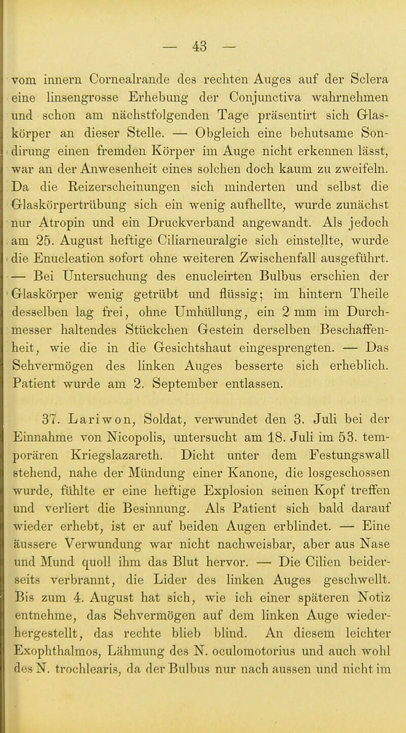 vom imiern Cornealrande des rechten Auges auf der Sclera eine linsengrosse Erhebung der Conjunctiva wahrnehmen und schon am nächstfolgenden Tage präsenth't sich Glas- körper an dieser Stelle. — Obgleich eine behutsame Son- dirung einen fremden Körper im Auge nicht erkennen lässt, war an der Anwesenheit eines solchen doch kaum zu zweifeln. Da die Reizerscheinungen sich minderten und selbst die Glaskörpertrübung sich ein wenig aufhellte, wurde zunächst nur Atropin und ein Druckverbaiid angewandt. Als jedoch am 25. August heftige Ciliarneuralgie sich einstellte, wurde ' die Enucleation sofort ohne weiteren Zwischenfall ausgefülii't. — Bei Untersuchimg des enucleirten Bulbus erschien der ' Glaskörper wenig getrübt und flüssig; im hintern Theile desselben lag frei, ohne Umhüllung, ein 2 mm im Durch- messer haltendes Stückchen Gestein derselben Beschaffen- heit, wie die in die Gesichtshaut eingesprengten. — Das Sehvermögen des linken Auges besserte sich erheblich. Patient wurde am 2. September entlassen. 37. Lariwon, Soldat, vei-wundet den 3. Juli bei der Einnahme von Nicopolis, untersucht am 18. Juli im 53. tem- porären Kriegslazareth. Dicht unter dem Festungswall stehend, nahe der Mündung einer Kanone, die losgeschossen wurde, fühlte er eine heftige Explosion seinen Kopf treffen und verliert die Besinnung. Als Patient sich bald darauf wieder erhebt, ist er auf beiden Augen erblindet. — Eine äussere Verwundung war nicht nachweisbar, aber aus Nase und Mund quoll ihm das Blut hervor. — Die Cilien beidei'- seits verbrannt, die Lider des linken Auges geschwellt. Bis zum 4. August hat sich, wie ich einer späteren Notiz entnehme, das Sehvermögen auf dem linken Auge wieder- hergestellt, das rechte blieb blind. An diesem leichter Exophthalmos, Lähmung des N. oculomotorius und auch wohl des N. trochlearis, da der Bulbus nur nach aussen und nicht im