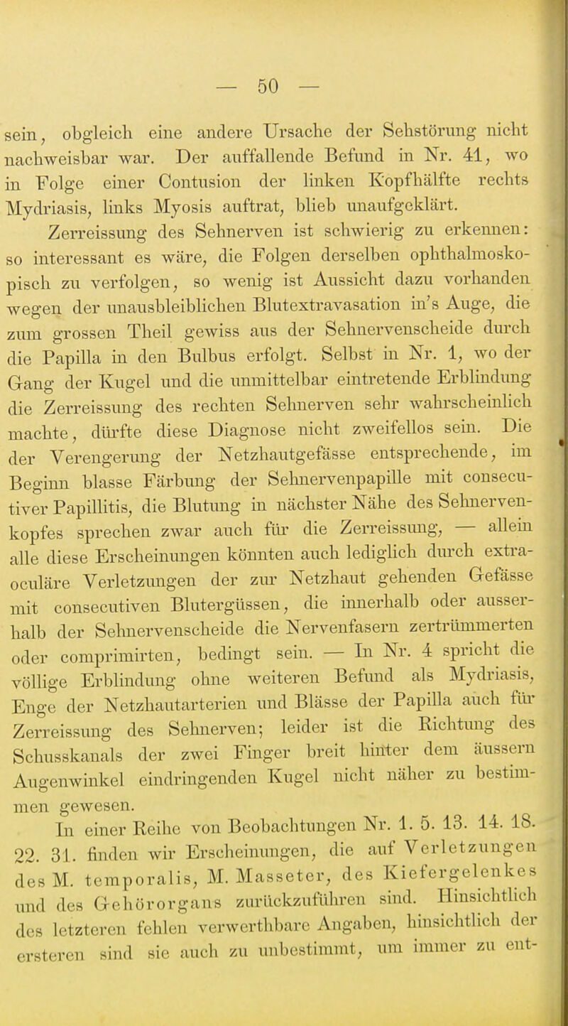 sein, obgleich eine andere Ursache der Sehstörung nicht nachweisbar war. Der auffallende Befund in Nr. 41, wo in Folge einer Contusion der linken Kopfhälfte rechts Mydriasis, links Myosis auftrat, blieb unaufgeklärt. Zerreissung des Sehnerven ist schwierig zu erkennen: so interessant es wäre, die Folgen derselben ophthalmosko- pisch zu verfolgen, so wenig ist Aussicht dazu vorhanden wegen der unausbleiblichen Blutextravasation in's Auge, die zum grossen Theil gewiss aus der Sehnervenscheide durch die Papilla in den Bulbus erfolgt. Selbst in Nr. 1, wo der Gang der Kugel und die unmittelbar eintretende Erblindung die Zerreissung des rechten Sehnerven sehr wahrscheinhch machte, dlü-fte diese Diagnose nicht zweifellos sein. Die der Verengerung der Netzhautgefässe entsprechende, im Beginn blasse Färbung der Sehnervenpapille mit consecu- tiver Papillitis, die Blutimg in nächster Nähe des Sehnerven- kopfes sprechen zwar auch füi' die Zerreissimg, — allem alle diese Erscheimmgen könnten auch lediglich durch extra- oculäre Verletzmigen der zur Netzhaut gehenden Gefässe mit consecutiven Blutergüssen, die innerhalb oder ausser- halb der Sehnervenscheide die Nervenfasern zertrümmerten oder comprimirten, bedingt sein. — In Nr. 4 spricht die völUge Erblindung ohne weiteren Befund als Mydriasis, Enge der Netzhautarterien und Blässe der Papilla auch für Zerreissung des Sehnerven; leider ist die Richtung des Schusskanals der zwei Finger breit hinter dem äussern Augenwinkel eindringenden Kugel nicht näher zu bestim- men gewesen. In einer Reihe von Beobachtungen Nr. 1. 5. 13. 14. 18. 22. 31. finden wir Erscheinungen, die auf Verletzungen desM. teraporalis, M. Masseter, des Kiefergelenkes und des Gehörorgans zurückzuführen sind. Hinsichtlich des letzteren fehlen verwerthbare Angaben, hinsichtlich der erstercn sind sie auch zu unbestimmt, um immer zu ent-