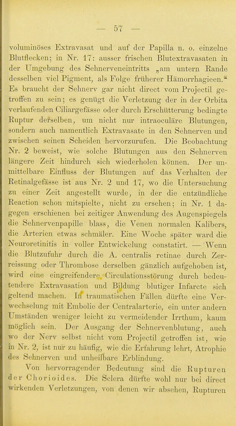 voluminöses Extravasat und auf der Papilla n. o. einzelne Blutflecken; in Nr. 17: ausser frischen Blutextravasaten in der Unigebimg des Selanerveneintritts ^am untern Rande desselben viel Pigment, als Folge fr-ülierer Hämorrhagieen. Es braucht der Selmei-v gar nicht direct vom Projectil ge- troffen zu sein; es genügt die Verletzung der in der Orbita verlaufenden Ciliargefässe oder durch Erschütterung bedingte Ruptur derselben, um nicht mu; intraoculäre Blutungen, sondern auch namentlich Extravasate in den Sehnerven und zwischen seinen Scheiden hervorzurufen. Die Beobachtung- Nr. 2 beweist, wie solche Blutungen aus den Sehnerven längere Zeit hindurch sich wiederholen können. Der un- mittelbare Einfluss der Blutungen auf das Verhalten der Retinalgefässe ist aus Nr. 2 und 17, wo die Untersuchimg zu einer Zeit angestellt wurde, in der die entzündliche Reaction schon mitspielte, nicht zu ersehen; in Nr. 1 da- gegen erschienen bei zeitiger AuAvendung des Augenspiegels die Sehnervenpapille blass, die Venen normalen Kalibers, die Arterien etwas schmäler. Eine Woche später ward die Neuroretinitis in voller Entwickelung constatirt. — Wenn die Blutzufuhr durch die A. centralis retinae durch Zer- reissung oder Thrombose derselben gänzlich aufgehoben ist, wird eine eingreifendere Circulationsstörung durch bedeu- tendere Extravasation und Bildung blutiger Infarcte sich geltend machen. Iii traumatischen Fällen düi-fte eine Ver- wechselung mit Embolie der Centraiarterie, ein unter andern Umständen weniger leicht zu vermeidender Irrthum, kaum möglich sein. Der Ausgang der Sehnervenblutung, auch wo der Nerv selbst nicht vom Projectil getroffen ist, wie in Nr. 2, ist nur zu häufig, wie die Erfahrung lehrt, Atrophie des Sehnerven und unheilliare Erblindung. Von hervorragender Bedeutung sind die Rupturen der Chorioides. Die Sclcra dürfte wohl nur bei direct wirkenden Verletzungen, von denen wir absehen, Rupturen