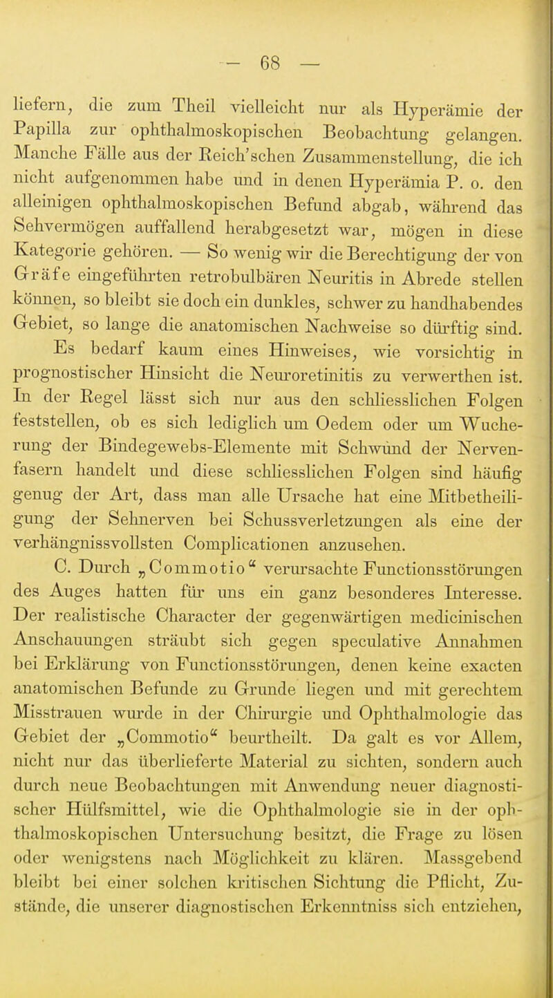 liefern, die zum Theil vielleicht nur als Hyperämie der Papilla zur ophthalmoskopischen Beobachtung gelangen. Manche Fälle aus der Eeich'sehen Zusammenstellung, die ich nicht aufgenommen habe und in denen Hyperämia P. o. den alleinigen ophthalmoskopischen Befund abgab, wäb-end das Sehvermögen auffallend herabgesetzt war, mögen in diese Kategorie gehören. — So wenig wir die Berechtigung der von Gräfe eingefülirten retrobulbären Neuritis in Abrede stellen können, so bleibt sie doch ein dunkles, schwer zu handhabendes Gebiet, so lange die anatomischen Nachweise so dürftig sind. Es bedarf kaum eines Hinweises, wie vorsichtig in prognostischer Hinsicht die Nem'oretinitis zu verwerthen ist. In der Regel lässt sich nur aus den schliessHchen Folgen feststellen, ob es sich lediglich um Oedem oder um Wuche- rung der Bindegewebs-Elemente mit Schwund der Nerven- fasern handelt und diese schliesslichen Folgen sind häufig genug der Art, dass man alle Ursache hat eine Mitbetheili- gung der Sehnerven bei Schussverletzimgen als eine der verhängnissvollsten Complicationen anzusehen. C. Durch jCommotio verm'sachte Functionsstörungen des Auges hatten füi- uns ein ganz besonderes Interesse. Der realistische Character der gegenwärtigen medicinischen Anschaumigen sträubt sich gegen speculative Annahmen bei Erldärung von Functionsstörungen, denen keine exacten anatomischen Befunde zu Grunde liegen und mit gerechtem Misstrauen wiu-de in der Chirurgie und Ophthalmologie das Gebiet der „Commotio beurtheilt. Da galt es vor Allem, nicht nur das überlieferte Material zu sichten, sondern auch durch neue Beobachtimgen mit Anwendung neuer diagnosti- scher Hülfsmittel, wie die Ophthalmologie sie in der oph- thalmoskopischen Untersuchung besitzt, die Frage zu lösen oder wenigstens nach Möglichkeit zu klären. Massgebend bleibt bei einer solchen ki'itischen Sichtung die Pflicht, Zu- stände, die unserer diagnostischen Erkenntniss sich entziehen.