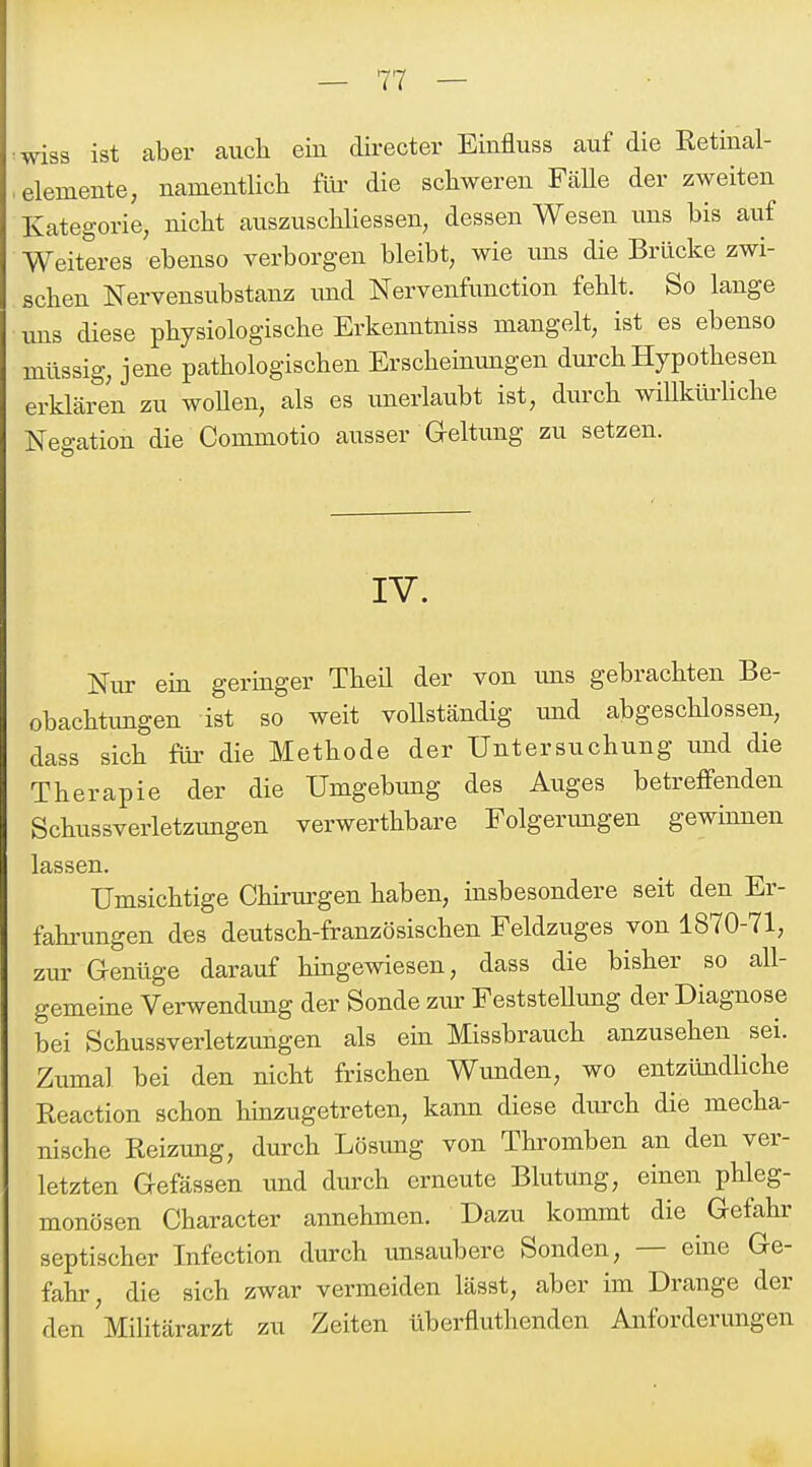 •wiss ist aber auch eiu directer Einfluss auf die Retinal- ■ elemente, namentlich für die schweren Fälle der zweiten Kategorie, nicht auszuschliessen, dessen Wesen uns bis auf Weiteres ebenso verborgen bleibt, wie ims die Brücke zwi- schen Nervensubstanz und Nervenfunction fehlt. So lange uns diese physiologische Erkenntniss mangelt, ist es ebenso müssig, jene pathologischen Erscheinungen durch Hypothesen erklären zu woUen, als es unerlaubt ist, durch willkürliche Negation die Commotio ausser Geltung zu setzen. IV. Nur ein geringer Theil der von uns gebrachten Be- obachtimgen ist so weit vollständig und abgeschlossen, dass sich für die Methode der Untersuchung und die Therapie der die Umgebung des Auges betreffenden Schussverletzungen verwerthbare Folgerimgen gewinnen lassen. Umsichtige Chirurgen haben, insbesondere seit den Er- fahrungen des deutsch-französischen Feldzuges von 1870-71, zur Genüge darauf hingewiesen, dass die bisher so all- gemeine Verwendung der Sonde zur FeststeUung der Diagnose bei Schussverletzungen als ein Missbrauch anzusehen sei. Ziima] bei den nicht frischen Wunden, wo entzündliche Keaction schon hinzugetreten, kann diese durch die mecha- nische Reizung, durch Lösung von Thromben an den ver- letzten Gefässen und durch erneute Blutung, einen phleg- monösen Character annehmen. Dazu kommt die Gefahr septischer Infection durch unsaubere Sonden, — eine Ge- fahr, die sich zwar vermeiden lässt, aber im Drange der den Militärarzt zu Zeiten überfluthenden Anforderungen