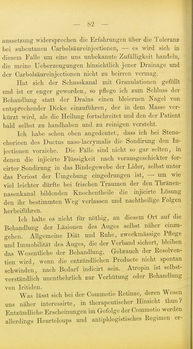 aussetzimg widersprechen die Erfahrungen über die Toleranz bei subcutanen Carbolsäureinjectionen, — es wird sich in diesem Falle um eine uns imbekannte Zufälhgkeit handeln, die meine Ueberzeugungen hinsichtlich jener Drainage und der Carbolsäureinjectionen nicht zu beirren vermag. Hat sich der Schusskanal mit Granulationen gefüllt imd ist er enger geworden, so pflege ich zum Schluss der Behandlung statt der Drains einen bleiernen Nagel von entsprechender Dicke einzuführen, der in dem Masse ver- kürzt wird, als die Heilung fortsclireitet und den der Patient bald selbst zu handhaben imd zu reinigen versteht. Ich habe schon oben angedeutet, dass ich bei Steno- chorieen des Ductus naso-lacrymahs die Sondü'ung den In- jectionen vorziehe. Die Fcälle sind nicht so gar selten, in denen die injicirte Flüssigkeit nach vorausgeschickter for- cirter Sondirimg in das Bmdegewebe der Lider, selbst imter das Periost der Ümgebung eingedrungen ist, — um wie viel leichter dürfte bei frischen Traumen der den Thi'änen- nasenkanal bildenden Knochentheile die injicirte Lösung den ihi' bestimmten Weg' verlassen und nachtheilige Folgen herbeiführen. Ich halte es nicht für nöthig, an diesem Ort auf die Behandlung der Läsionen des Auges selbst näher einzu- gehen. Allgemeine Diät und Ruhe, zweckmässige Pflege und Immobilität des Auges, die der Verband sichert, bleiben das Wesentliche der Behandlung. Gebrauch der Resolven- tien wird, wenn die entzündUchen Producte nicht spontan schwinden, nach Bedarf indicirt sein. Atropin ist selbst- verständlich unentbehrlich zur Verhütung oder Behandlung von Iritiden. Was lässt sich bei der Commotio Retinae, deren Wesen uns näher interessirte, in therapeutischer Hinsicht thun? Entzündliche Erscheinungen im Gefolge der Commotio werden allerdings Heurteloups und antiphlogistisches Regimen er-