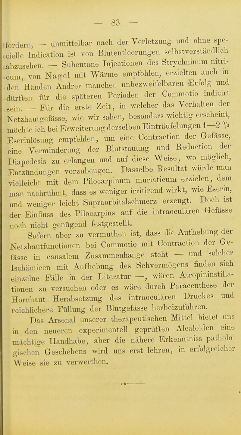 jfordeni, — immittelbar nach der Verletzung, und ohne spe- .cielle Indication ist von Bkitentleerungen selbstverständlich .abzusehen. — Subcutane Injectionen des Strychninum nitri- cum, von Nagel mit Wärme empfohlen, erzielten auch in den Händen Andrer manchen unbezweifelbaren Erfolg und diü-ften für die späteren Perioden der Commotio indicirt sein. — Flu- die erste Zeit, in welcher das Verhalten der Netzhautgefässe, wie wir sahen, besonders wichtig erscheint, möchte ich bei Erweiterung derselben Einträufelimgen 1—2 «'o Eserinlösimg empfehlen, um eine Contraction der Gefässe, eine Verminderung der Blutstauimg und Reduction der Diapedesis zu erlangen und auf diese Weise, wo möghch, Entzündungen vorzubeugen. Dasselbe Resultat wfede man vielleicht mit dem Pilocarpinum muriaticum erzielen, dem man nachrtlhmt, dass es weniger irritirend wirkt, wie Eserin, imd weniger leicht Supraorbitalschmerz erzeugt. Doch ist der Einfluss des Pilocarpins auf die intraoculären Gefässe noch nicht genügend festgestellt. Sofern aber zu vermuthen ist, dass die Aufhebung der Netzhautfimctionen bei Commotio mit Contraction der Ge- fässe in causalem Zusammenhange steht — und solcher Ischämieen mit Aufhebung des Sehvermögens finden sich einzelne Fälle in der Literatur —, wären AtropininstiUa- tionen zu versuchen oder es wäre durch Paracenthese der Hornliaut Herabsetzung des intraoculären Druckes und reichlichere Füllung der Blutgefässe herbeizufühi-en. Das Arsenal unserer therapeutischen Mittel bietet uns in den neueren experimentell geprüften Alcaloiden eine mächtige Handhabe, aber die nähere Erkenntniss patholo- gischen Geschehens wird uns erst lehren, in erfolgreicher Weise sie zu verwei-then.