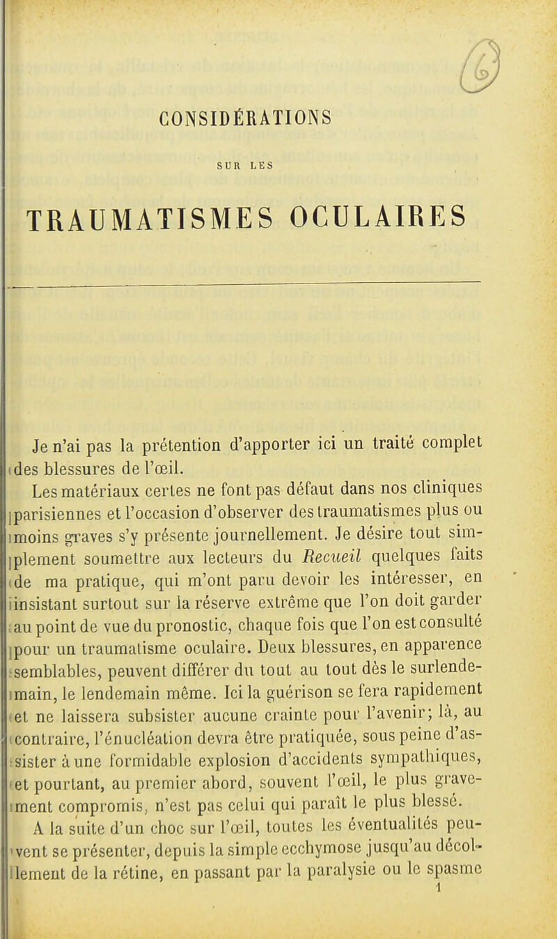 CONSIDÉRATIONS SUR LES TRAUMATISMES OCULAIRES Je n'ai pas la prétention d'apporter ici un traité complet (des blessures de l'œil. Les matériaux certes ne font pas défaut dans nos cliniques iparisiennes et l'occasion d'observer des traumatismes plus ou imoins graves s'y présente journellement. Je désire tout sim- plement soumettre aux lecteurs du Recueil quelques faits tde ma pratique, qui m'ont paru devoir les intéresser, en iinsistant surtout sur la réserve extrême que l'on doit garder il au point de vue du pronostic, chaque fois que l'on est consulté ipour un traumatisme oculaire. Deux blessures, en apparence semblables, peuvent différer du tout au tout dès le surlende- imain, le lendemain même. Ici la guérison se fera rapidement <et ne laissera subsister aucune crainte pour l'avenir; là, au (contraire, l'énucléation devra être pratiquée, sous peine d'as- sister à une formidable explosion d'accidents sympathiques, «et pourtant, au premier abord, souvent l'œil, le plus grave- iment compromis, n'est pas celui qui paraît le plus blessé. A la suite d'un choc sur l'œil, toutes les éventualités peu- 'vent se présenter, depuis la simple ecchymose jusqu'au décol- Uement de la rétine, en passant par la paralysie ou le spasme