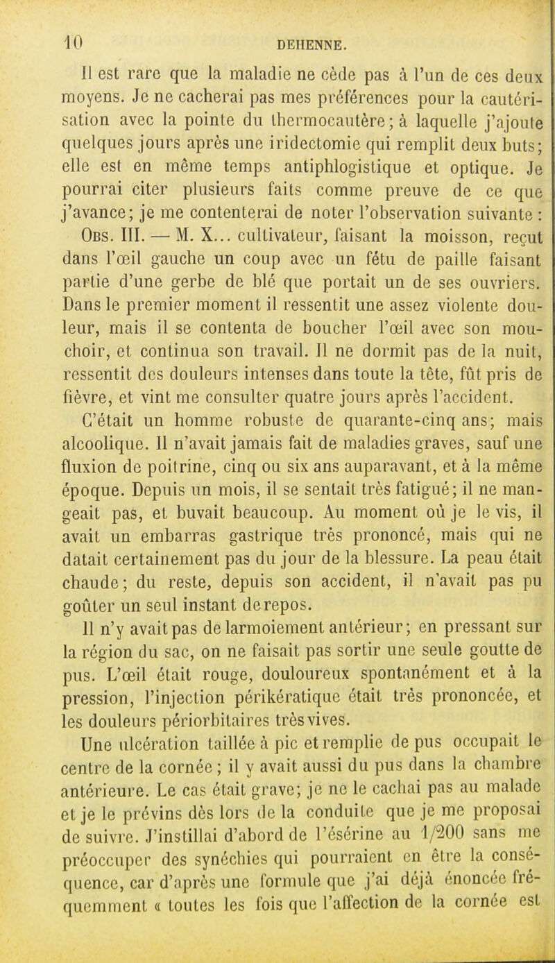 Il est rare que la maladie ne cède pas à l'un de ces deux moyens. Je ne cacherai pas mes préférences pour la cautéri- sation avec la pointe du thermocautère ; à laquelle j'ajoute quelques jours après une iridectomie qui remplit deux buts; elle est en même temps antiphlogistique et optique. Je pourrai citer plusieurs faits comme preuve de ce que j'avance; je me contenterai de noter l'observation suivante : Obs. III. — M. X... cultivateur, faisant la moisson, reçut dans l'œil gauche un coup avec un fétu de paille faisant partie d'une gerbe de blé que portait un de ses ouvriers. Dans le premier moment il ressentit une assez violente dou- leur, mais il se contenta de boucher l'œil avec son mou- choir, et continua son travail. Il ne dormit pas de la nuit, ressentit des douleurs intenses dans toute la tête, fût pris de fièvre, et vint me consulter quatre jours après l'accident. C'était un homme robuste de quarante-cinq ans; mais alcoolique. 11 n'avait jamais fait de maladies graves, sauf une fluxion de poitrine, cinq ou six ans auparavant, et à la même époque. Depuis un mois, il se sentait très fatigué; il ne man- geait pas, et buvait beaucoup. Au moment où je le vis, il avait un embarras gastrique très prononcé, mais qui ne datait certainement pas du jour de la blessure. La peau était chaude; du reste, depuis son accident, il n'avait pas pu goûter un seul instant de repos. 11 n'y avait pas de larmoiement antérieur ; en pressant sur la région du sac, on ne faisait pas sortir une seule goutte de pus. L'œil était rouge, douloureux spontanément et à la pression, l'injection périkératique était très prononcée, et les douleurs périorbitaires très vives. Une ulcération taillée à pic et remplie de pus occupait le centre de la cornée ; il y avait aussi du pus dans la chambre antérieure. Le cas était grave; je ne le cachai pas au malade et je le prévins dès lors de la conduite que je me proposai de suivre. J'instillai d'abord de l'ésérine au 1/200 sans me préoccuper des synéchies qui pourraient en être la consé- quence, car d'après une formule que j'ai déjà énoncée fré- quemment « toutes les fois que l'affection de la cornée est