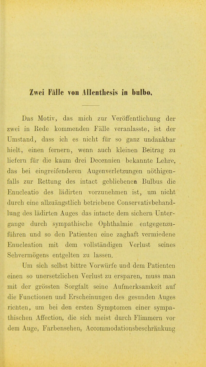 Zwei Fälle vou Alleuthesis iu biilbo, Das Motiv, das mich zur Veröffentlichung der zwei in Rede kommenden Fälle veranlasste, ist der Umstand, dass ich es nicht für so ganz undankbar hielt, einen fernem, wenn auch kleinen Beitrag zu liefern für die kaum drei Decennien bekannte Lehre, das bei eingreifenderen Augenverletzungen nöthigen- falls zur Rettung des intact gebhebenen Bulbus die Enucleatio des lädirten vorzunehmen ist, um nicht durch eine allzuängstlich betriebene Conservativbehand- lung des lädirten Auges das intacte dem sichern Unter- gange durch sympathische Ophthalmie entgegenzu- führen und so den Patienten eine zaghaft vermiedene Enucleation mit dem vollständigen Verlust seines Sehvermögens entgelten zu lassen. Um sich selbst bittre Vorwürfe und dem Patienten einen so unersetzlichen Verlust zu ersparen, muss man mit der grössten Sorgfalt seine Aufmerksamkeit auf die Functionen und Erscheinungen des gesunden Auges richten, um bei den ersten Symptomen einer sympa- thischen Affection, die sich meist durch Fhmmern vor dem Auge, Farbensehen, Accommodationsbeschränkung