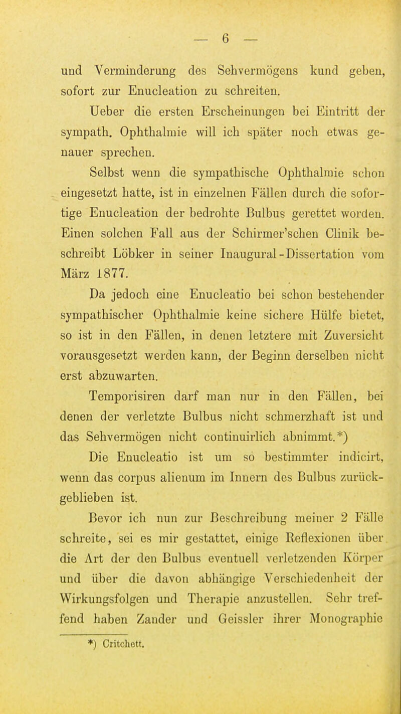 und Verminderung des Sehvermögens kund geben, sofort zur Enucleation zu schreiten. Ueber die ersten Erscheinungen bei Eintritt der sympath. Ophthabuie will ich später noch etwas ge- nauer sprechen. Selbst wenn die sympathische Ophthalmie schon eingesetzt hatte, ist in einzelnen Fällen durch die sofor- tige Enucleation der bedrohte Bulbus gerettet worden. Einen solchen Fall aus der Schirmer'schen Chnik be- schreibt Löbker in seiner Inaugural-Dissertation vom März 1877. Da jedoch eine Enucleatio bei schon bestehender sympathischer Ophthalmie keine sichere Hülfe bietet, so ist in den Fällen, in denen letztere mit Zuversicht vorausgesetzt werden kann, der Beginn derselben nicht erst abzuwarten. Temporisiren darf man nur in den Fällen, bei denen der verletzte Bulbus nicht schmerzhaft ist und das Sehvermögen nicht continuirlich abnimmt.*) Die Enucleatio ist um so bestimmter indicirt, wenn das corpus alienum im Innern des Bulbus zurück- geblieben ist. Bevor ich nun zur Beschreibung meiner 2 Fälle schreite, sei es mir gestattet, einige Reflexionen über die Art der den Bulbus eventuell verletzenden Körper und über die davon abhängige Verschiedenheit der Wirkungsfolgen und Therapie anzustellen. Sehr tref- fend haben Zander und Geissler ihrer Monographie *) Critcliott.