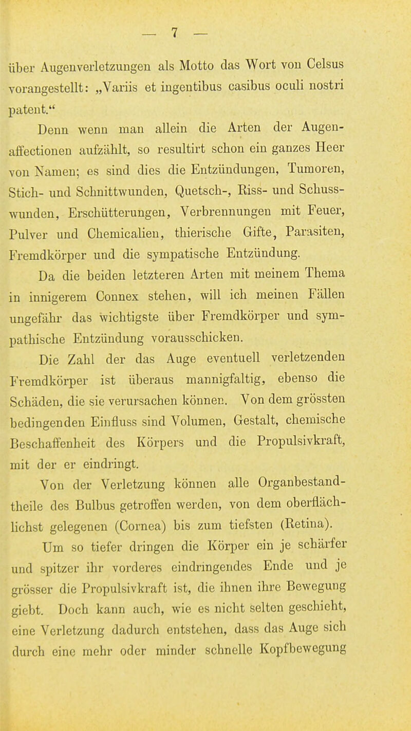 über Augenverletzungen als Motto das Wort von Celsus vorangestellt: „Variis et ingentibus casibus oculi nostri patent. Denn wenn man allein die Arten der Augen- affectionen aufzählt, so resultirt schon ein ganzes Heer von Namen; es sind dies die Entzündungen, Tumoren, Stich- und Schnittwunden, Quetsch-, Riss- und Schuss- wunden, Erschütterungen, Verbrennungen mit Feuer, Pulver und Chemiealien, thierische Gifte, Parasiten, Fremdkörper und die sympatische Entzündung. Da die beiden letzteren Arten mit meinem Thema in innigerem Connex stehen, will ich meinen Fällen ungefähr das wichtigste über Fremdkörper und sym- pathische Entzündung vorausschicken. Die Zahl der das Auge eventuell verletzenden Fremdkörper ist überaus mannigfaltig, ebenso die Schäden, die sie verursachen können. Von dem grössten bedingenden Einfluss sind Volumen, Gestalt, chemische Beschaffenheit des Körpers und die Propulsivkraft, mit der er eindringt. Von der Verletzung können alle Organbestand- theile des Bulbus getroffen werden, von dem oberfläch- Hchst gelegenen (Cornea) bis zum tiefsten (Retina). Um so tiefer dringen die Körper ein je schärfer und spitzer ihr vorderes eindringendes Ende und je grösser die Propulsivkraft ist, die ihnen ihre Bewegung giebt. Doch kann auch, wie es nicht selten geschieht, eine Verletzung dadurch entstehen, dass das Auge sich durch eine mehr oder minder schnelle Kopfbewegung