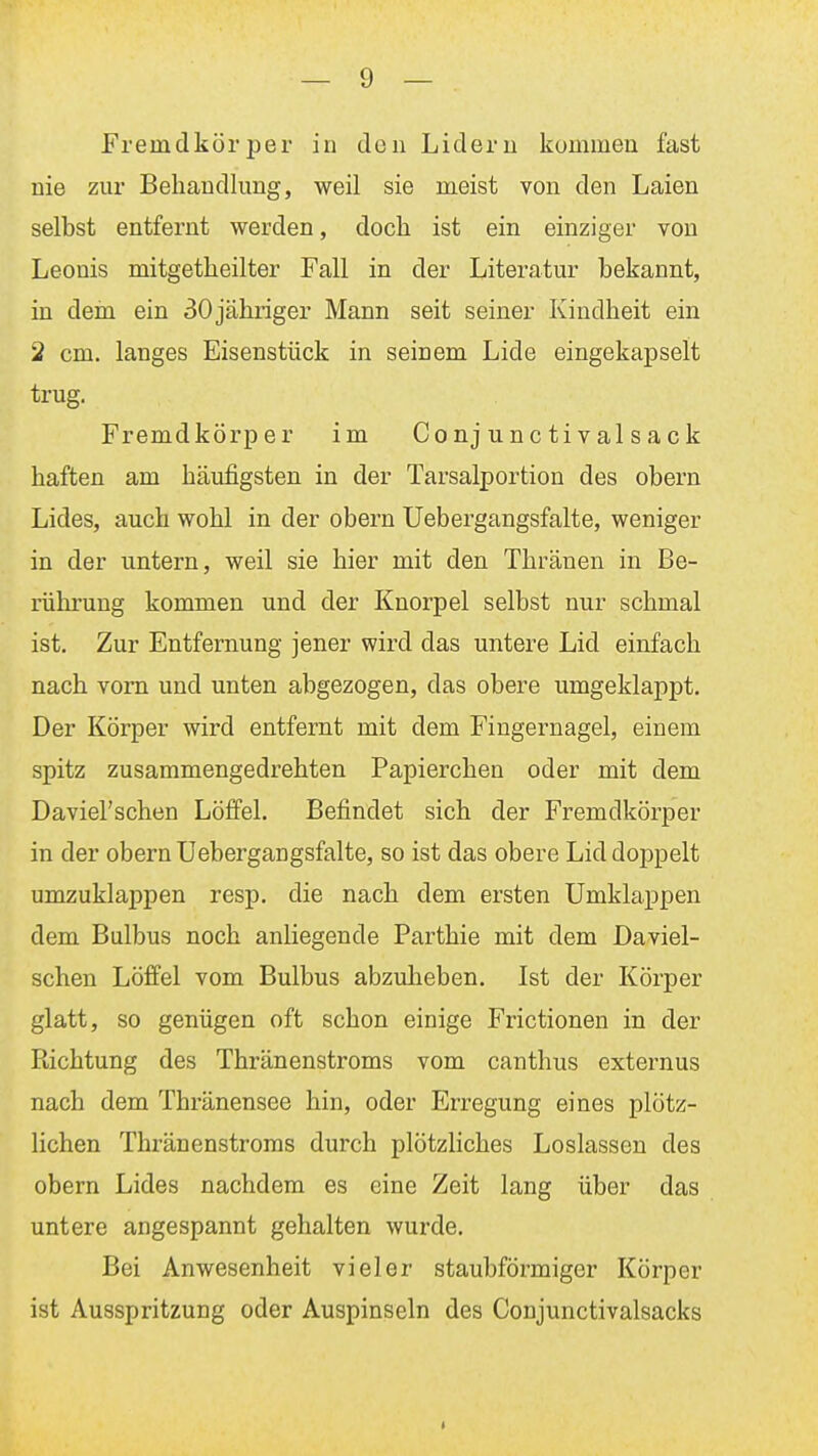 Fremdkörper in den Lidern kommen fast nie zur Behandlung, weil sie meist von den Laien selbst entfernt werden, doch ist ein einziger von Leonis mitgetheilter Fall in der Literatur bekannt, in dem ein 30 jähriger Mann seit seiner Kindheit ein 2 cm. langes Eisenstück in seinem Lide eingekapselt trug. Fremdkörper im Conj unc ti v al sack haften am häufigsten in der Tarsalportion des obern Lides, auch wohl in der obern Uebergangsfalte, weniger in der untern, weil sie hier mit den Thränen in Be- rührung kommen und der Knorpel selbst nur schmal ist. Zur Entfernung jener wird das untere Lid einfach nach vom und unten abgezogen, das obere umgeklappt. Der Körper wird entfernt mit dem Fingernagel, einem spitz zusammengedrehten Papierchen oder mit dem Daviel'schen Löffel. Befindet sich der Fremdkörper in der obern Uebergangsfalte, so ist das obere Lid doppelt umzuklappen resp. die nach dem ersten Umklappen dem Bulbus noch anliegende Parthie mit dem Daviel- schen Löffel vom Bulbus abzuheben. Ist der Körper glatt, so genügen oft schon einige Frictionen in der Richtung des Thränenstroms vom canthus externus nach dem Thränensee hin, oder Erregung eines plötz- lichen Thränenstroms durch plötzliches Loslassen des obern Lides nachdem es eine Zeit lang über das untere angespannt gehalten wurde. Bei Anwesenheit vieler staubförmiger Körper ist Ausspritzung oder Auspinseln des Conjunctivalsacks