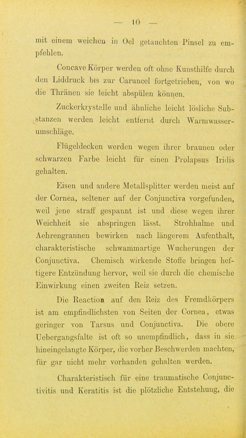 mit einem weichen in Gel getauchten Pinsel zu em- pfehlen. Concave Körper werden oft ohne Kunsthilfe durch den Liddruck bis zur Caruncel fortgetriebeu, von wo die Thränen sie leicht abspülen können. Zuckerkrystalle und ähnliche leicht lösliche Sub- stanzen werden leicht entfernt durch Warmwasser- umschläge. Flügeldecken werden wegen ihrer brauneu oder schwarzen Farbe leicht für einen Prolapsus Iridis gehalten. Eisen und andere Metallsplitter werden meist auf der Cornea, seltener auf der Conjunctiva vorgefunden, weil jene straff gespannt ist und diese wegen ihrer Weichheit sie abspringen lässt. Strohhalme und Aehrengrannen bewirken nach längerem Aufenthalt, charakteristische schwammartige Wucherungen der Conjunctiva, Chemisch wirkende Stoffe bringen hef- tigere Entzündung hervor, weil sie durch die chemische Einwirkung einen zweiten Reiz setzen. Die Reaction auf den Reiz des Fremdkörpers ist am empfindlichsten von Seiten der Cornea, etwas geringer von Tarsus und Conjunctiva. Die obere Uebergangsfalte ist oft so unempfindlich, dass in sie hineingelangte Körper, die vorher Beschwerden machten, für gar nicht mehr vorhanden gehalten werden. Charakteristisch für eine traumatische Conjunc- tivitis und Keratitis ist die plötzliche Entstehung, die