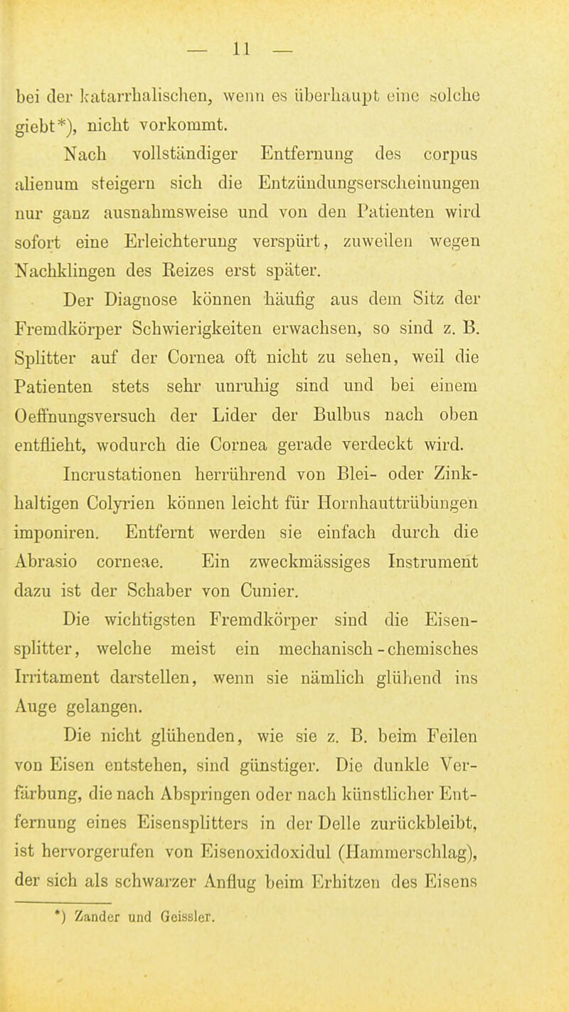 bei der katarrhalischen, wenn es überhaupt eine solche giebt*), nicht vorkommt. Nach vollständiger Entfernung des corpus alienum steigern sich die Entzündungserscheiuungen nur ganz ausnahmsweise und von den Patienten wird sofort eine Erleichterung verspürt, zuweilen wegen Nachklingen des Reizes erst später. Der Diagnose können häufig aus dem Sitz der Fremdkörper Schwierigkeiten erwachsen, so sind z. B. Splitter auf der Cornea oft nicht zu sehen, weil die Patienten stets sehr unruhig sind und bei einem Oeffnungsversuch der Lider der Bulbus nach oben entflieht, wodurch die Cornea gerade verdeckt wird. Incrustationen herrührend von Blei- oder Zink- haltigen Colyrien können leicht für Hornhauttrübungen imponiren. Entfernt werden sie einfach durch die Abrasio corneae. Ein zweckmässiges Instrument dazu ist der Schaber von Cunier. Die wichtigsten Fremdkörper sind die Eisen- splitter, welche meist ein mechanisch - chemisches Irritament darstellen, wenn sie nämlich glühend ins Auge gelangen. Die nicht glühenden, wie sie z. B. beim Feilen von Eisen entstehen, sind günstiger. Die dunkle Ver- färbung, die nach Abspringen oder nach künstlicher Ent- fernung eines Eisensphtters in der Delle zurückbleibt, ist hervorgerufen von Eisenoxidoxidul (Hammei-schlag), der sich als schwarzer Anflug beim Erhitzen des Eisens