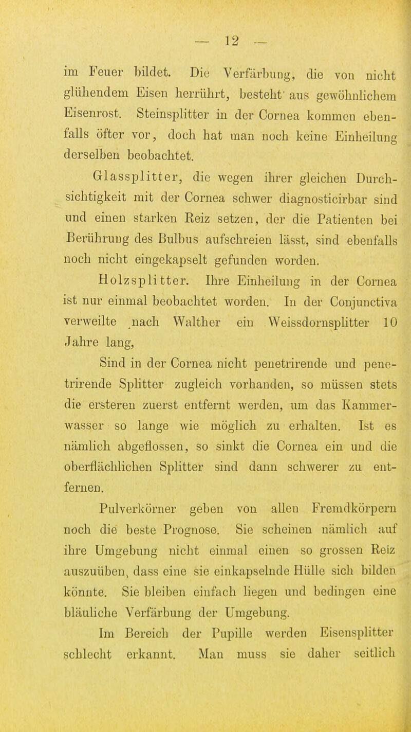 im Feuer bildet. Die Verfärbung, die von nicbt glübendem Eisen berrührt, bestebf aus gewöbnlicbem Eisenrost. Steinsplitter in der Cornea kommen eben- falls öfter vor, doeb bat man nocb keine Einbeilung derselben beobacbtet. Glassplitter, die wegen ibrer gleicben Durcb- sicbtigkeit mit der Cornea scbwer diagnosticirbar sind und einen starken Reiz setzen, der die Patienten bei Berübruug des Bulbus aufscbreien lässt, sind ebenfalls nocb nicbt eingekapselt gefunden worden. Holzsplitter. Ibre Einbeilung in der Cornea ist nur einmal beobacbtet worden. In der Conjunctiva verweilte nacb Walther ein WeissdornspHtter 10 Jabre lang, Sind in der Cornea nicbt penetrirende und pene- trirende Splitter zugleich vorbanden, so müssen stets die ersteren zuerst entfernt werden, um das Kammer- wasser so lange wie möglich zu erhalten. Ist es nämlich abgeflossen, so sinkt die Cornea ein und die oberflächlichen Splitter sind dann schwerer zu ent- fernen. Pulverkörner geben von allen Fremdkörpern noch die beste Prognose. Sie scheinen nämlich auf ihre Umgebung nicht einmal einen so grossen Reiz auszuüben, dass eine sie einkapselnde Hülle sich bilden könnte. Sie bleiben einfach liegen und bedingen eine bläubebe Verfärbung der Umgebung. Im Bereich der Pupille werden Eisensplitter schlecht erkannt. Man muss sie daher seitlich