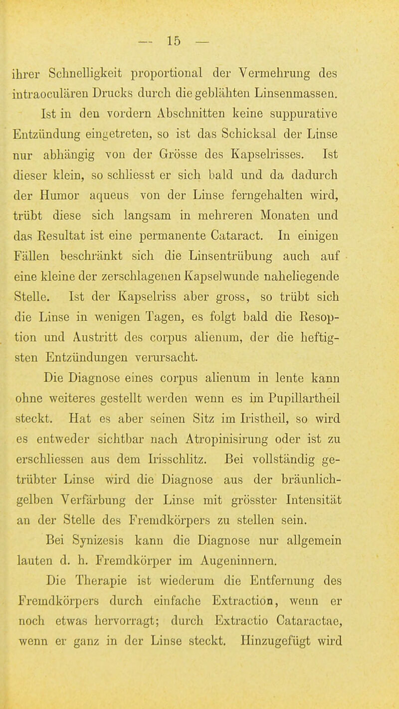 ihrer Schnelligkeit proportional der Vermehrung des intraoculären Drucks durch die geblähten Linsenmassen. Ist in den vordem Abschnitten keine suppurativa Entzündung eingetreten, so ist das Schicksal der Ltnse nur abhängig von der Grösse des Kapselrisses. Ist dieser klein, so schliesst er sich bald und da dadurch der Humor aqueus von der Linse ferngehalten wird, trübt diese sich langsam in mehreren Monaten und das Resultat ist eine permanente Cataract. In einigen Fällen beschränkt sich die Linsentrübung auch auf eine kleine der zerschlagenen Kapselwunde naheliegende Stelle. Ist der Kapsehiss aber gross, so trübt sich die Linse in wenigen Tagen, es folgt bald die Resop- tion und Austritt des corpus alienum, der die heftig- sten Entzündungen verursacht. Die Diagnose eines corpus alienum in lente kann ohne weiteres gestellt werden wenn es im Pupillartheil steckt. Hat es aber seinen Sitz im Iristheil, so wird es entweder sichtbar nach Atropinisirung oder ist zu erschliessen aus dem Irisschlitz. Bei vollständig ge- trübter Linse wird die Diagnose aus der bräunlich- gelben Verfärbung der Linse mit grösster Intensität an der Stelle des Fremdkörpers zu stellen sein. Bei Synizesis kann die Diagnose nur allgemein lauten d. h. Fremdkörper im Augeninnern. Die Therapie ist wiederum die Entfernung des Fi^emdkörpers durch einfache Extraction, wenn er noch etwas hervorragt; durch Extractio Cataractae, wenn er ganz in der Linse steckt. Hinzugefügt wird