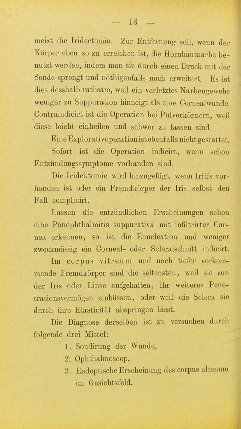 mei&t die Iridectomie. Zur Entfernung soll, wenn der Körper eben so zu erreichen ist, die Hornhautnarbe be- nutzt werden, indem man sie durch einen Druck mit der Sonde sprengt und nöthigenfalls noch erweitert. Es ist dies desshalb rathsam, weil ein verletztes Narbengewebe weniger zu Suppuration hinneigt als eine Cornealwunde. Contraindicirt ist die Operation bei Pulverkörnern, weil diese leicht einheilen und schwer zu fassen sind. Eine Explorativoperation ist ebenfalls nicht gestattet. Sofort ist die Operation indicirt, wenn schon Entzündungssymptome vorhanden sind. Die Iridektomie wird hinzugefügt, wenn Iritis vor- handen ist oder ein Fremdkörper der Iris selbst den Fall complicirt. Lassen die entzündlichen Erscheinungen schon eine Panoplithalmitis suppurativa mit infiltrirter Cor- nea erkennen, so ist die Enucleation und weniger zweckmässig ein Corneal- oder Scleralschnitt indicirt. Im corpus vitreum und noch tiefer vorkom- mende Fremdkörper sind die seltensten, weil sie von der Iris oder Linse aufgehalten, ihr weiteres Pene- trationsvermögen einbüssen, oder weil die Sclera sie durch ihre Elasticität abspringen lässt. Die Diagnose derselben ist zu versuchen durch folgende drei Mittel: 1. Sondirung der Wunde, 2. Ophthalmoscop, 3. Endoptische Erscheinung des corpus alicuum im Gesichtsfeld. ä
