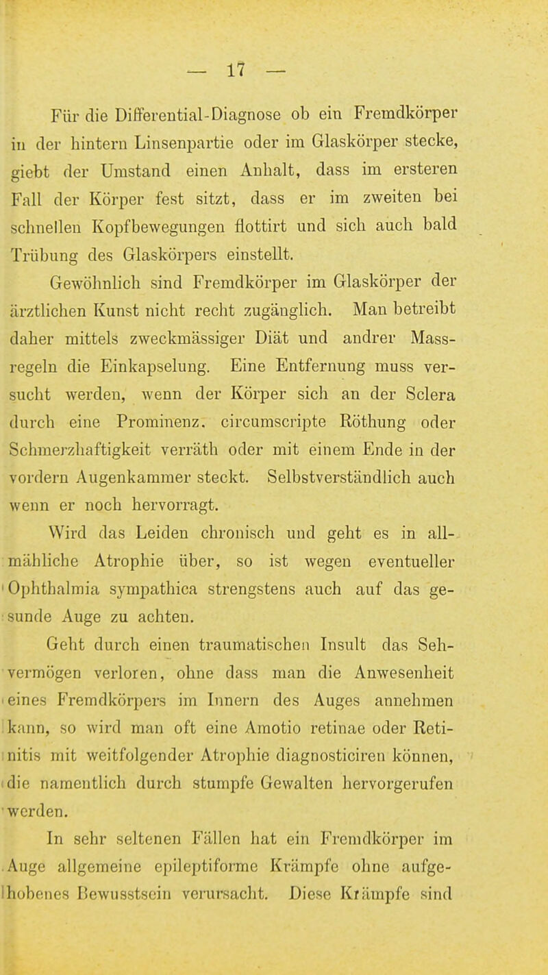 Für die Differential-Diagnose ob ein Fremdkörper in der bintern Linsenpartie oder im Glaskörper stecke, giebt der Umstand einen Anbalt, dass im ersteren Fall der Körper fest sitzt, dass er im zweiten bei schnellen Kopfbewegungen flottirt und sich auch bald Trübung des Glaskörpers einstellt. Gewöhnlich sind Fremdkörper im Glaskörper der ärztlichen Kunst nicht recht zugäughch. Man betreibt daher mittels zweckmässiger Diät und andrer Mass- regeln die Einkapselung. Eine Entfernung muss ver- sucht werden, wenn der Körper sich an der Sclera durch eine Prominenz, circumscripte Röthung oder Schmerzliaftigkeit verräth oder mit einem Ende in der vordem Augenkammer steckt. Selbstverständlich auch wenn er noch hervorragt. Wird das Leiden chronisch und geht es in all- mähliche Atrophie über, so ist wegen eventueller 'Ophthalmia symiiathica strengstens auch auf das ge- tsunde Auge zu achten. Geht durch einen traumatischen Insult das Seh- ■ vermögen verloren, ohne dass man die Anwesenheit I eines Fremdkörpers im Innern des Auges annehmen ikann, so wird man oft eine Amotio retinae oder Reti- initis mit weitfolgender Atrophie diagnosticiren können, (die namentlich durch stumpfe Gewalten hervorgerufen •werden. In sehr seltenen Fällen hat ein Fremdkörper im .Auge allgemeine epileptiforme Krämpfe ohne aufge- Ihübenes Bewusstsein verursacht. Diese Krämpfe sind